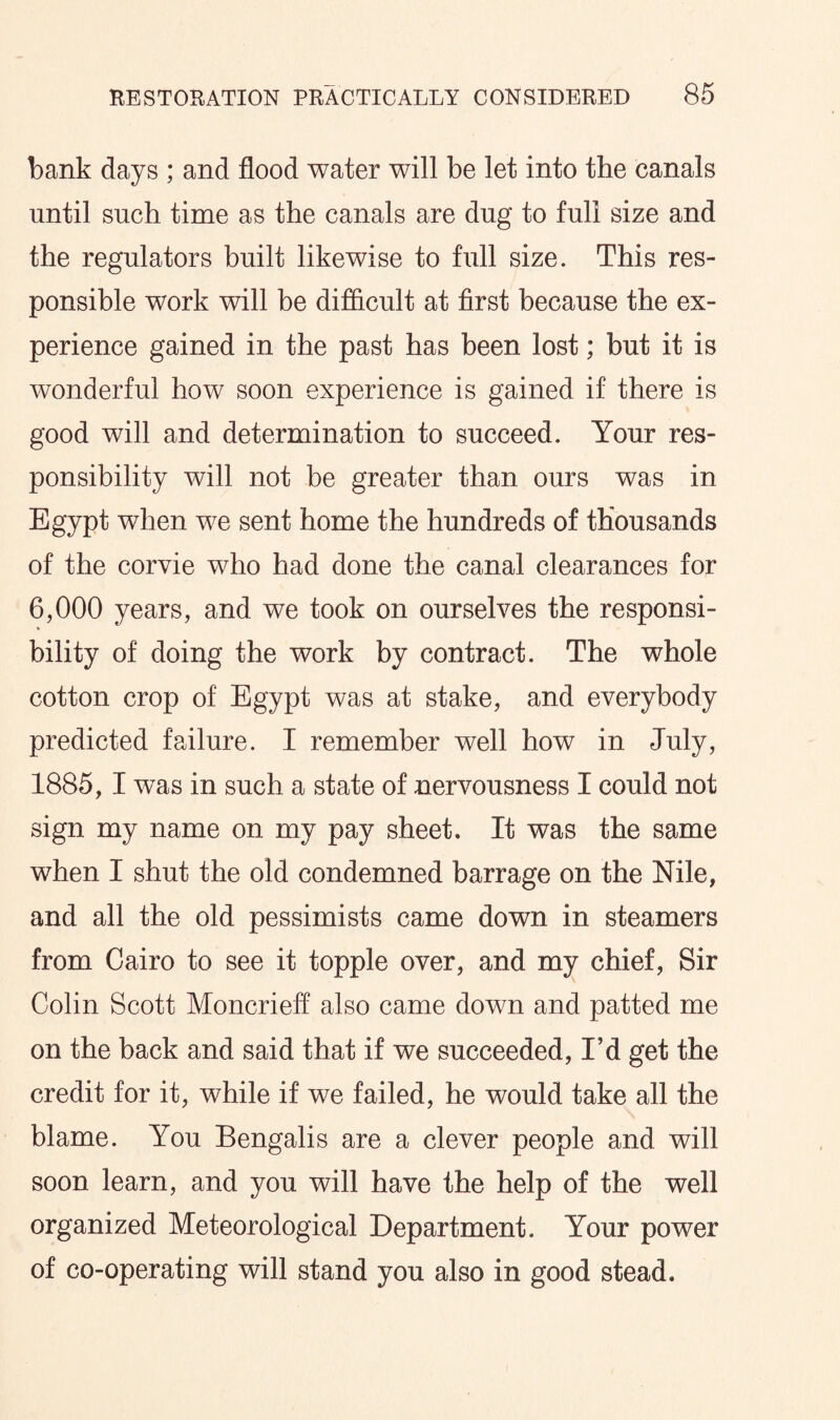 bank days ; and flood water will be let into the canals until such time as the canals are dug to full size and the regulators built likewise to full size. This res¬ ponsible work will be difficult at first because the ex¬ perience gained in the past has been lost; but it is wonderful how soon experience is gained if there is good will and determination to succeed. Your res¬ ponsibility will not be greater than ours was in Egypt when we sent home the hundreds of thousands of the corvie who had done the canal clearances for 6,000 years, and we took on ourselves the responsi¬ bility of doing the work by contract. The whole cotton crop of Egypt was at stake, and everybody predicted failure. I remember well how in July, 1885,1 was in such a state of nervousness I could not sign my name on my pay sheet. It was the same when I shut the old condemned barrage on the Nile, and all the old pessimists came down in steamers from Cairo to see it topple over, and my chief, Sir Colin Scott Moncrieff also came down and patted me on the back and said that if we succeeded, I’d get the credit for it, while if we failed, he would take all the blame. You Bengalis are a clever people and will soon learn, and you will have the help of the well organized Meteorological Department. Your power of co-operating will stand you also in good stead.