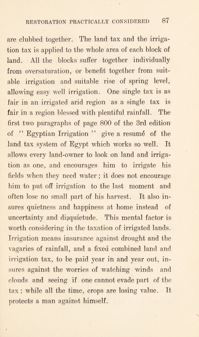 are clubbed together. The land tax and the irriga¬ tion tax is applied to the whole area of each block of land. All the blocks suffer together individually from oversaturation, or benefit together from suit¬ able irrigation and suitable rise of spring level, allowing easy well irrigation. One single tax is as fair in an irrigated arid region as a single tax is fair in a region blessed with plentiful rainfall. The first two paragraphs of page 800 of the 3rd edition of “ Egyptian Irrigation ” give a resume of the land tax system of Egypt which works so well. It allows every land-owner to look on land and irriga¬ tion as one, and encourages him to irrigate his fields when they need water; it does not encourage him to put off irrigation to the last moment and often lose no small part of his harvest. It also in¬ sures quietness and happiness at home instead of uncertainty and disquietude. This mental factor is worth considering in the taxation of irrigated lands. Irrigation means insurance against drought and the vagaries of rainfall, and a fixed combined land and irrigation tax, to be paid year in and year out, in¬ sures against the worries of watching winds and clouds and seeing if one cannot evade part of the tax ; while all the time, crops are losing value. It protects a man against himself. i