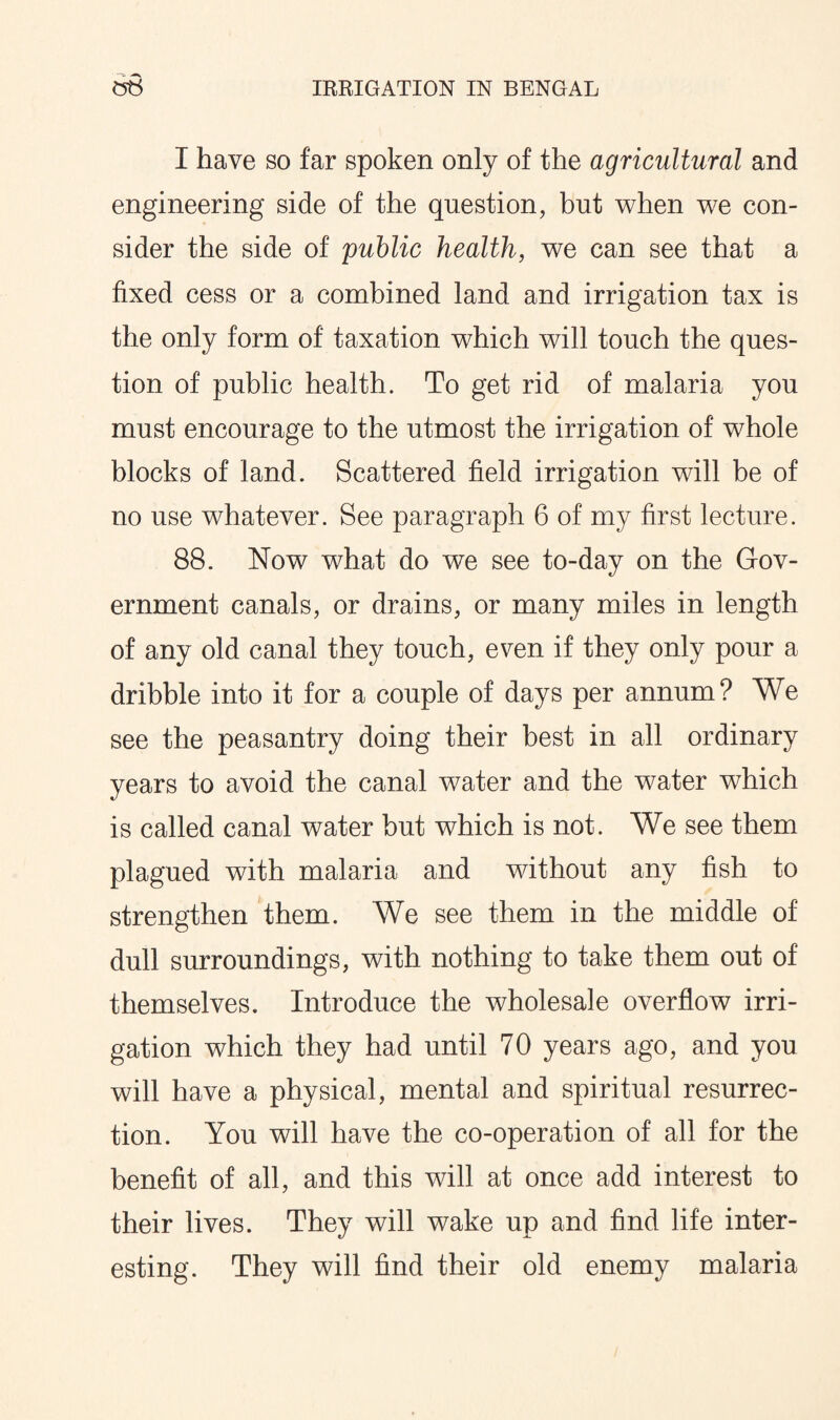 I have so far spoken only of the agricultural and engineering side of the question, but when we con¬ sider the side of public health, we can see that a fixed cess or a combined land and irrigation tax is the only form of taxation which will touch the ques¬ tion of public health. To get rid of malaria you must encourage to the utmost the irrigation of whole blocks of land. Scattered field irrigation will be of no use whatever. See paragraph 6 of my first lecture. 88. Now what do we see to-day on the Gov¬ ernment canals, or drains, or many miles in length of any old canal they touch, even if they only pour a dribble into it for a couple of days per annum? We see the peasantry doing their best in all ordinary years to avoid the canal water and the water which is called canal water but which is not. We see them plagued with malaria and without any fish to strengthen them. We see them in the middle of dull surroundings, with nothing to take them out of themselves. Introduce the wholesale overflow irri¬ gation which they had until 70 years ago, and you will have a physical, mental and spiritual resurrec¬ tion. You will have the co-operation of all for the benefit of all, and this will at once add interest to their lives. They will wake up and find life inter¬ esting. They will find their old enemy malaria