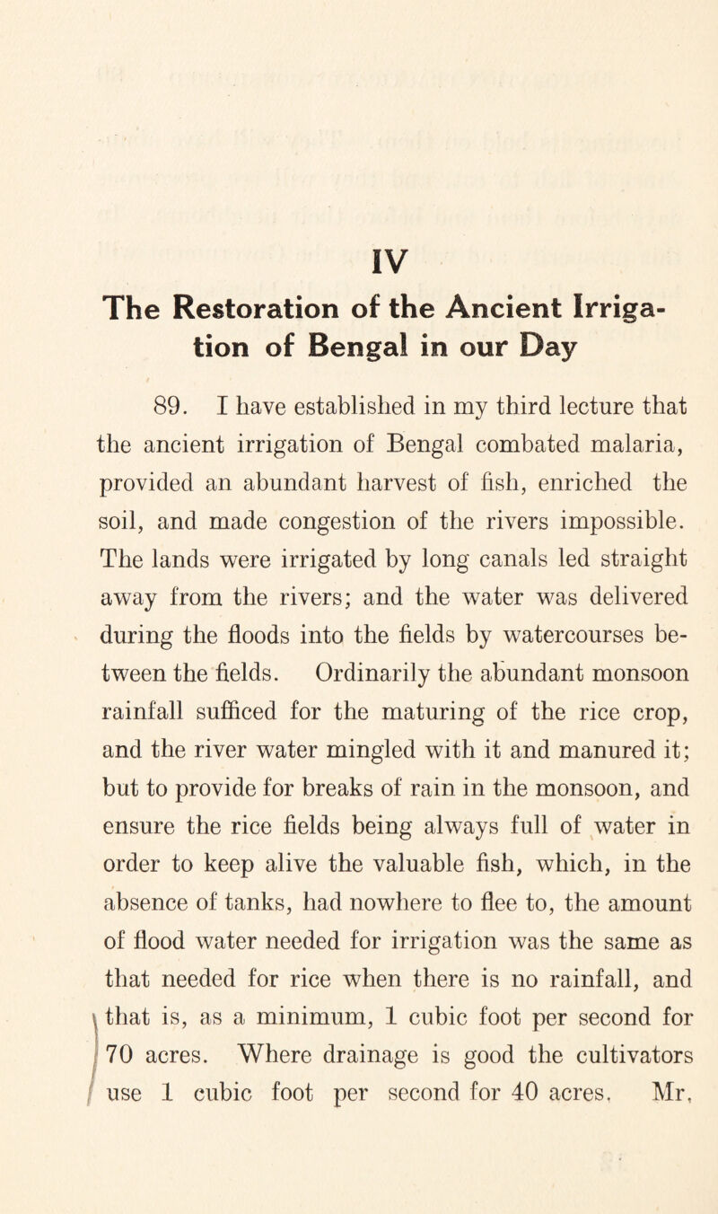 The Restoration of the Ancient Irriga¬ tion of Bengal in our Day 89. I have established in my third lecture that the ancient irrigation of Bengal combated malaria, provided an abundant harvest of fish, enriched the soil, and made congestion of the rivers impossible. The lands were irrigated by long canals led straight away from the rivers; and the water was delivered during the floods into the fields by watercourses be¬ tween the fields. Ordinarily the abundant monsoon rainfall sufficed for the maturing of the rice crop, and the river water mingled with it and manured it; but to provide for breaks of rain in the monsoon, and ensure the rice fields being always full of water in order to keep alive the valuable fish, which, in the absence of tanks, had nowhere to flee to, the amount of flood water needed for irrigation was the same as that needed for rice when there is no rainfall, and (that is, as a minimum, 1 cubic foot per second for 70 acres. Where drainage is good the cultivators use 1 cubic foot per second for 40 acres, Mr,