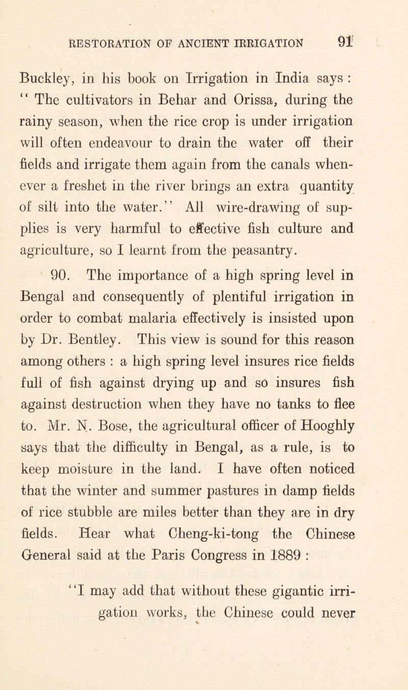 Buckley, in his book on Irrigation in India says : The cultivators in Behar and Orissa, during the rainy season, when the rice crop is under irrigation will often endeavour to drain the water off their fields and irrigate them again from the canals when¬ ever a freshet in the river brings an extra quantity of silt into the water.” All wire-drawing of sup¬ plies is very harmful to effective fish culture and agriculture, so I learnt from the peasantry. 90. The importance of a high spring level in Bengal and consequently of plentiful irrigation in order to combat malaria effectively is insisted upon by Dr. Bentley. This view is sound for this reason among others : a high spring level insures rice fields full of fish against drying up and so insures fish against destruction when they have no tanks to flee to. Mr. N. Bose, the agricultural officer of Hooghly says that the difficulty in Bengal, as a rule, is to keep moisture in the land. I have often noticed that the winter and summer pastures in damp fields of rice stubble are miles better than they are in dry fields. Hear what Cheng-ki-tong the Chinese General said at the Paris Congress in 1889 : ‘ ‘ I may add that without these gigantic irri¬ gation works, the Chinese could never
