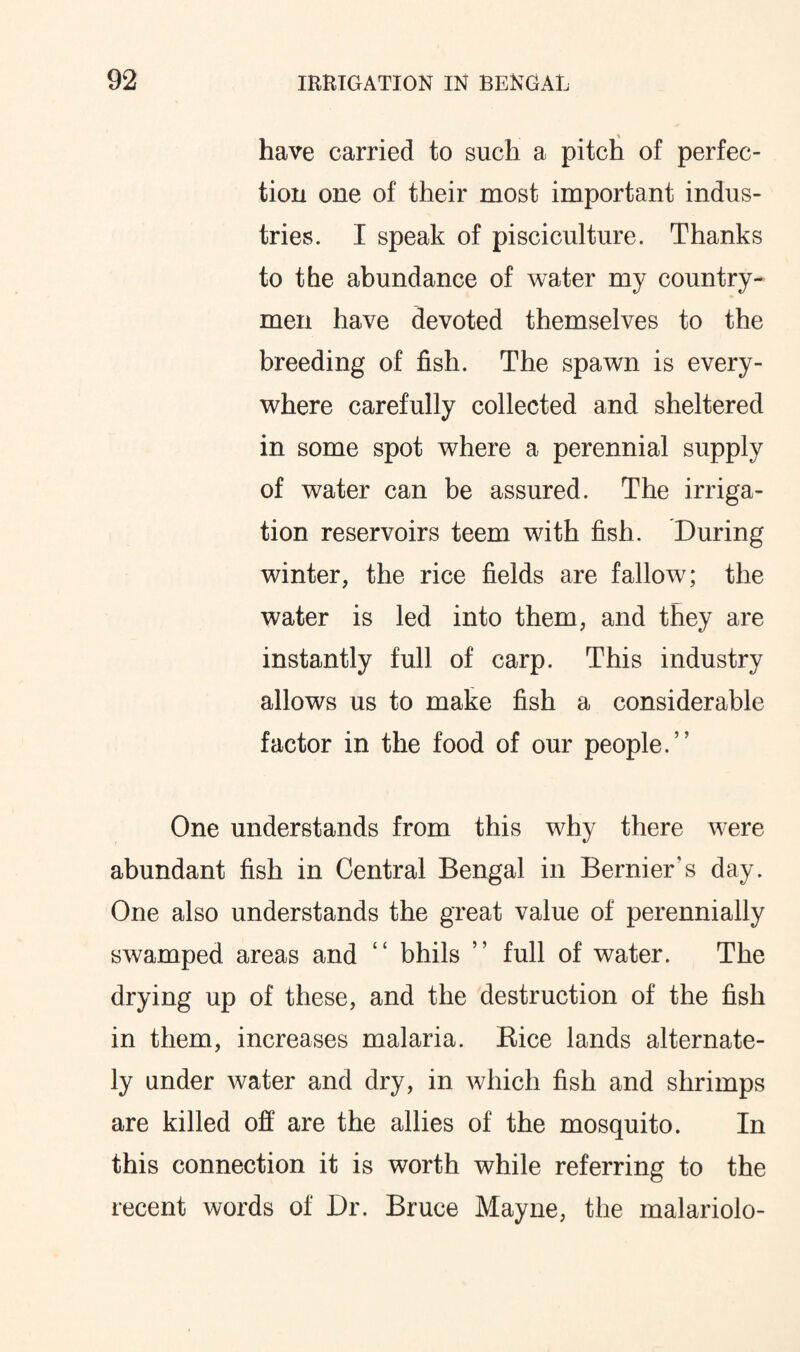 have carried to such a pitch of perfec¬ tion one of their most important indus¬ tries. I speak of pisciculture. Thanks to the abundance of water my country¬ men have devoted themselves to the breeding of fish. The spawn is every¬ where carefully collected and sheltered in some spot where a perennial supply of water can be assured. The irriga¬ tion reservoirs teem with fish. During winter, the rice fields are fallow; the water is led into them, and they are instantly full of carp. This industry allows us to make fish a considerable factor in the food of our people.” One understands from this why there were abundant fish in Central Bengal in Bernier's day. One also understands the great value of perennially swamped areas and “ bhils ” full of water. The drying up of these, and the destruction of the fish in them, increases malaria. Bice lands alternate¬ ly under water and dry, in which fish and shrimps are killed off are the allies of the mosquito. In this connection it is worth while referring to the recent words of Dr. Bruce Mayne, the malariolo-