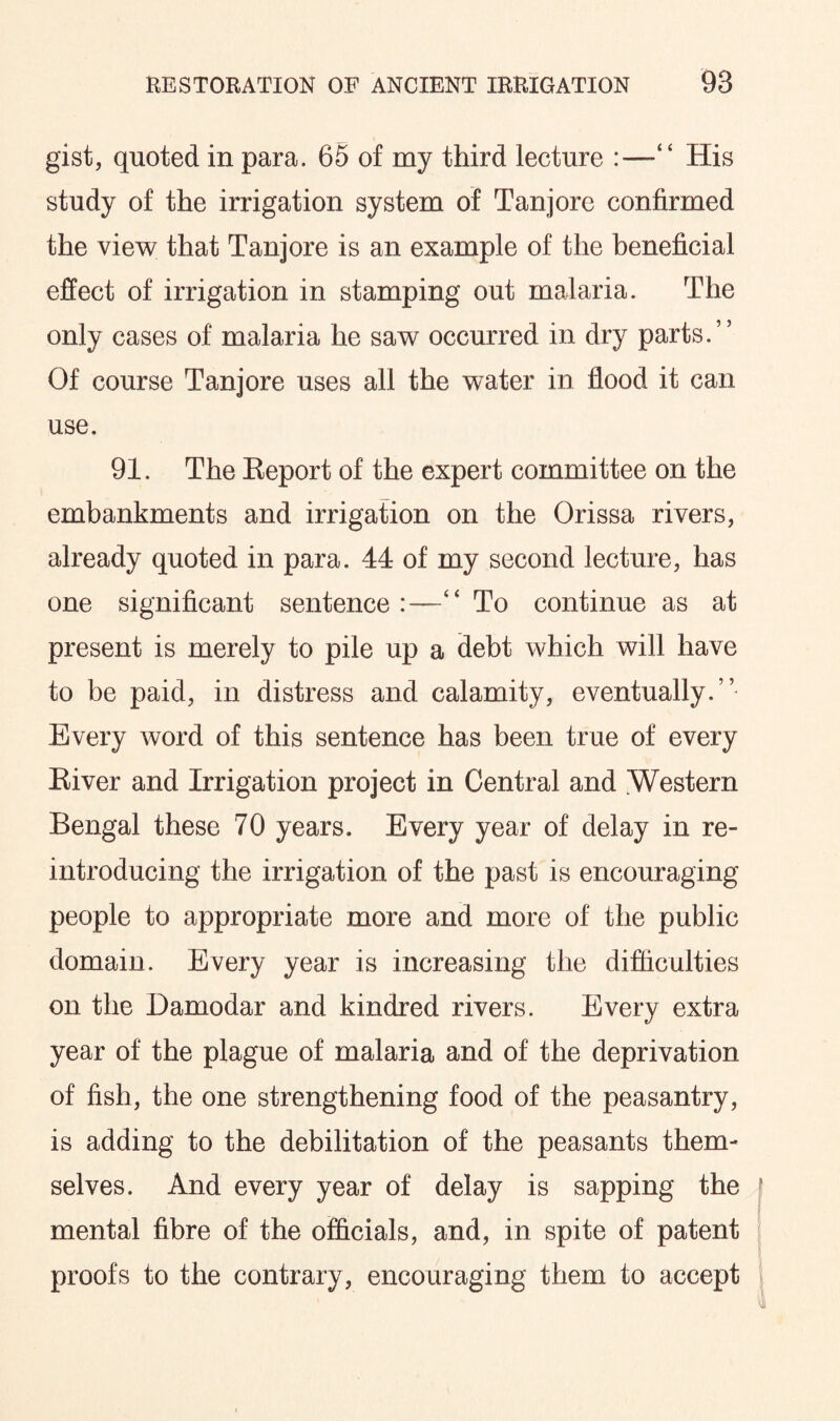 gist, quoted in para. 65 of my third lecture :—“ His study of the irrigation system of Tanjore confirmed the view that Tanjore is an example of the beneficial effect of irrigation in stamping out malaria. The only cases of malaria he saw occurred in dry parts.” Of course Tanjore uses all the water in flood it can use. 91. The Report of the expert committee on the embankments and irrigation on the Orissa rivers, already quoted in para. 44 of my second lecture, has one significant sentence:—“ To continue as at present is merely to pile up a debt which will have to be paid, in distress and calamity, eventually.” Every word of this sentence has been true of every River and Irrigation project in Central and Western Bengal these 70 years. Every year of delay in re¬ introducing the irrigation of the past is encouraging people to appropriate more and more of the public domain. Every year is increasing the difficulties on the Damodar and kindred rivers. Every extra year of the plague of malaria and of the deprivation of fish, the one strengthening food of the peasantry, is adding to the debilitation of the peasants them¬ selves. And every year of delay is sapping the mental fibre of the officials, and, in spite of patent proofs to the contrary, encouraging them to accept