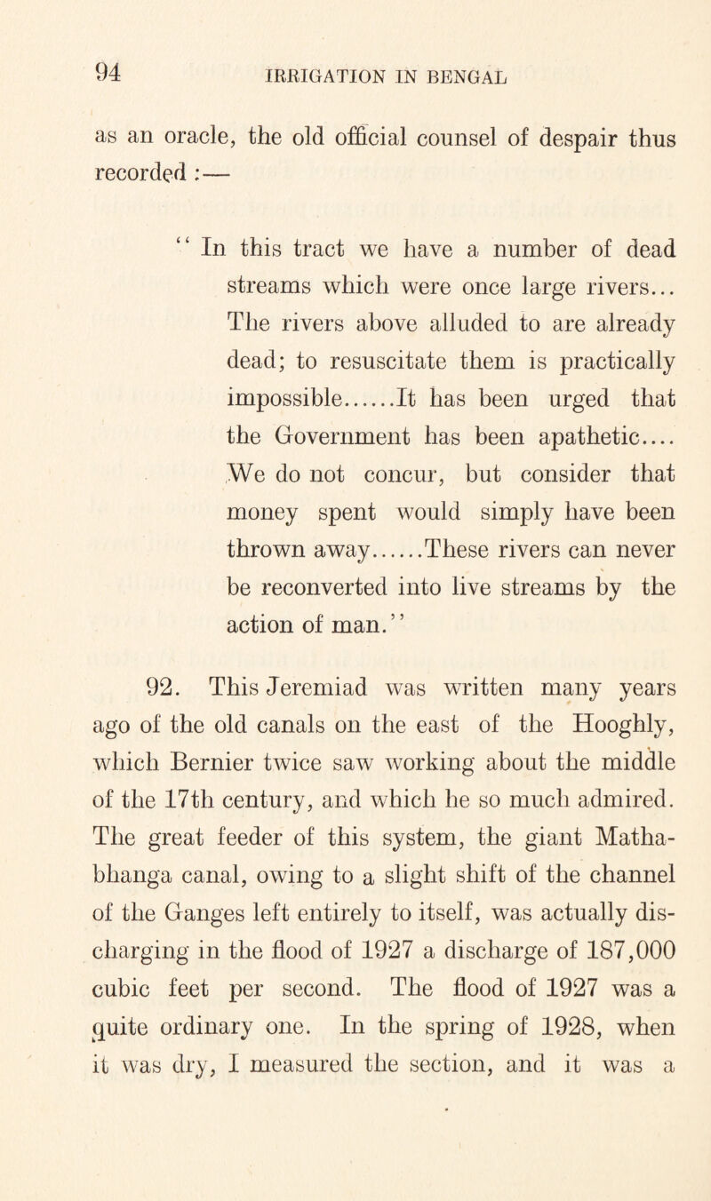 as an oracle, the old official counsel of despair thus recorded :— In this tract we have a number of dead streams which were once large rivers... The rivers above alluded to are already dead; to resuscitate them is practically impossible.It has been urged that the Government has been apathetic.... We do not concur, but consider that money spent would simply have been thrown away.These rivers can never V be reconverted into live streams by the action of man.” 92. This Jeremiad was written many years ago of the old canals on the east of the Hooghly, which Bernier twice saw working about the middle of the 17th century, and which he so much admired. The great feeder of this system, the giant Matha- bhanga canal, owing to a slight shift of the channel of the Ganges left entirely to itself, was actually dis¬ charging in the flood of 1927 a discharge of 187,000 cubic feet per second. The flood of 1927 was a quite ordinary one. In the spring of 1928, when it was dry, I measured the section, and it was a