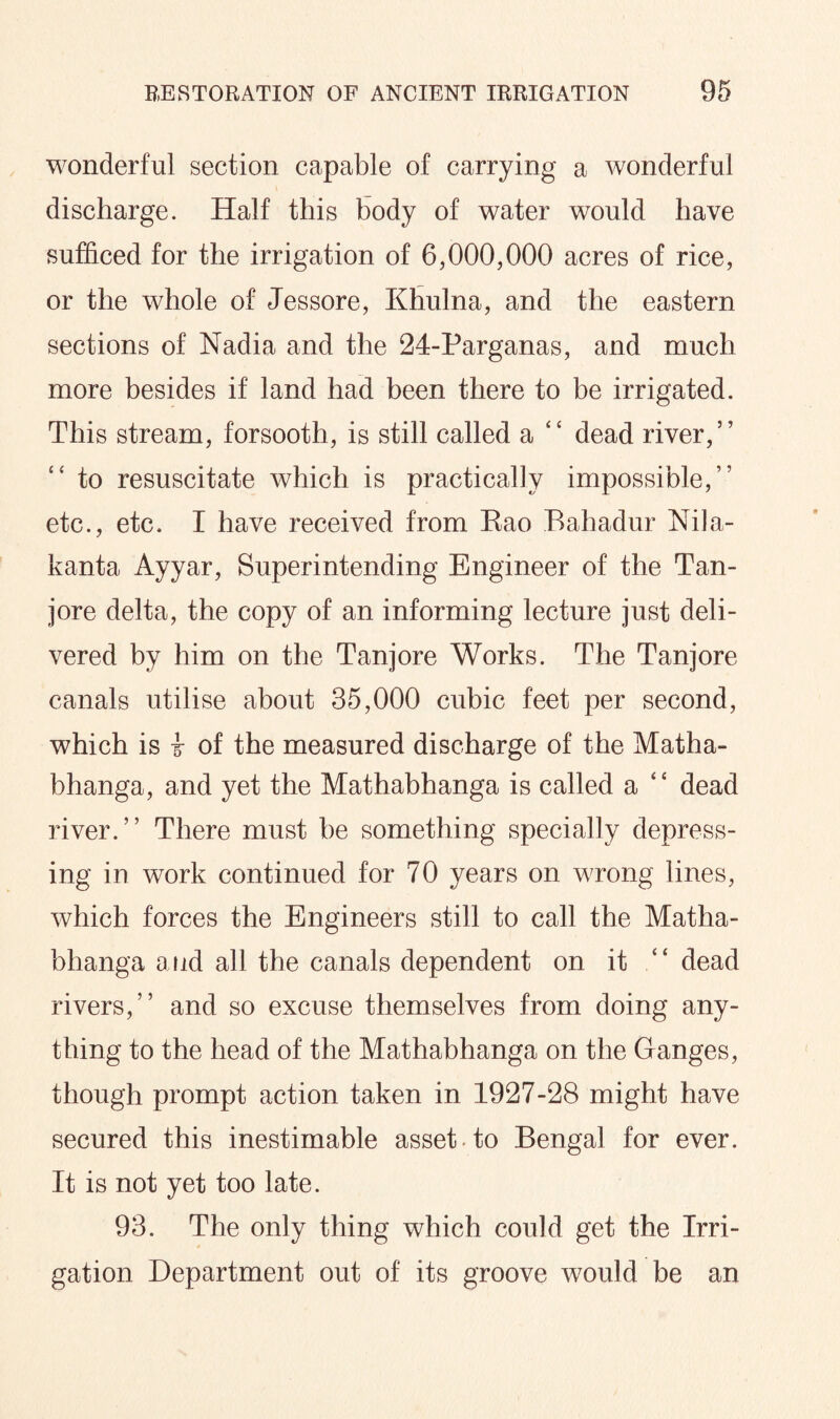 wonderful section capable of carrying a wonderful discharge. Half this body of water would have sufficed for the irrigation of 6,000,000 acres of rice, or the whole of Jessore, Khulna, and the eastern sections of Nadia and the 24-Parganas, and much more besides if land had been there to be irrigated. This stream, forsooth, is still called a “ dead river,” to resuscitate which is practically impossible,” etc., etc. I have received from Rao Bahadur Nila- kanta Ayyar, Superintending Engineer of the Tan- jore delta, the copy of an informing lecture just deli¬ vered by him on the Tanjore Works. The Tanjore canals utilise about 35,000 cubic feet per second, which is I of the measured discharge of the Matha- bhanga, and yet the Mathabhanga is called a “ dead river.” There must be something specially depress¬ ing in work continued for 70 years on wrong lines, which forces the Engineers still to call the Matha¬ bhanga and all the canals dependent on it “ dead rivers,” and so excuse themselves from doing any¬ thing to the head of the Mathabhanga on the Ganges, though prompt action taken in 1927-28 might have secured this inestimable asset-to Bengal for ever. It is not yet too late. 93. The only thing which could get the Irri¬ gation Department out of its groove would be an