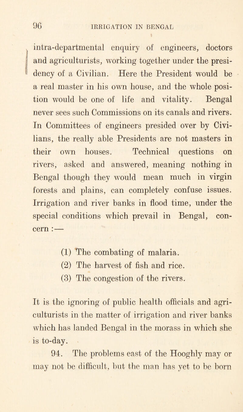intra-departmental enquiry of engineers, doctors and agriculturists, working together under the presi¬ dency of a Civilian. Here the President would be a real master in his own house, and the whole posi¬ tion would be one of life and vitality. Bengal never sees such Commissions on its canals and rivers. In Committees of engineers presided over by Civi¬ lians, the really able Presidents are not masters in their own houses. Technical questions on rivers, asked and answered, meaning nothing in Bengal though they would mean much in virgin forests and plains, can completely confuse issues. Irrigation and river banks in flood time, under the special conditions which prevail in Bengal, con¬ cern (1) The combating of malaria. (2) The harvest of fish and rice. (3) The congestion of the rivers. It is the ignoring of public health officials and agri¬ culturists in the matter of irrigation and river banks which has landed Bengal in the morass in which she is to-day. 94. The problems east of the Hooghly may or may not be difficult, but the man has yet to be born