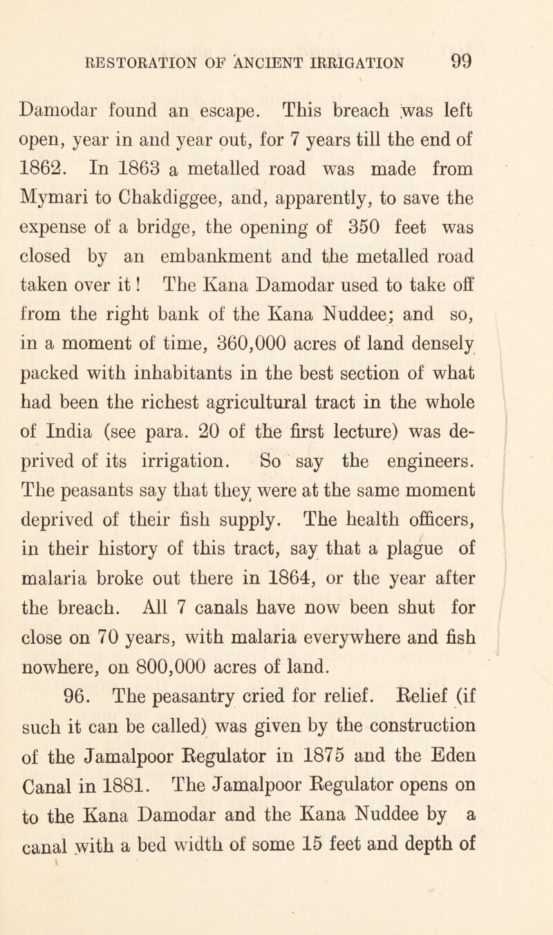 Damodar found an escape. This breach ;was left open, year in and year out, for 7 years till the end of 1862. In 1863 a metalled road was made from Mymari to Chakdiggee, and, apparently, to save the expense of a bridge, the opening of 350 feet was closed by an embankment and the metalled road taken over it! The Kana Damodar used to take off from the right bank of the Kana Nuddee; and so, in a moment of time, 360,000 acres of land densely packed with inhabitants in the best section of what had been the richest agricultural tract in the whole of India (see para. 20 of the first lecture) was de¬ prived of its irrigation. So say the engineers. The peasants say that they were at the same moment deprived of their fish supply. The health officers, in their history of this tract, say that a plague of malaria broke out there in 1864, or the year after the breach. All 7 canals have now been shut for close on 70 years, with malaria everywhere and fish nowhere, on 800,000 acres of land. 96. The peasantry cried for relief. Relief (if such it can be called) was given by the construction of the Jamalpoor Regulator in 1875 and the Eden Canal in 1881. The Jamalpoor Regulator opens on to the Kana Damodar and the Kana Nuddee by a canal with a bed width of some 15 feet and depth of