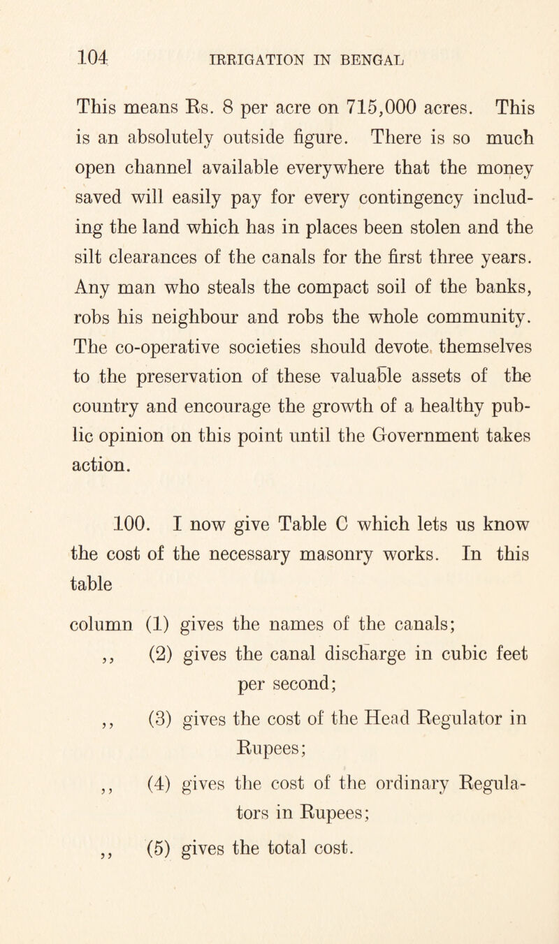 This means Rs. 8 per acre on 715,000 acres. This is an absolutely outside figure. There is so much open channel available everywhere that the money saved will easily pay for every contingency includ¬ ing the land which has in places been stolen and the silt clearances of the canals for the first three years. Any man who steals the compact soil of the banks, robs his neighbour and robs the whole community. The co-operative societies should devote themselves to the preservation of these valuable assets of the country and encourage the growth of a healthy pub¬ lic opinion on this point until the Government takes action. 100. I now give Table C which lets us know the cost of the necessary masonry works. In this table column (1) gives the names of the canals; ,, (2) gives the canal discharge in cubic feet per second; ,, (3) gives the cost of the Head Regulator in Rupees; ,, (4) gives the cost of the ordinary Regula¬ tors in Rupees; ,, (5) gives the total cost.