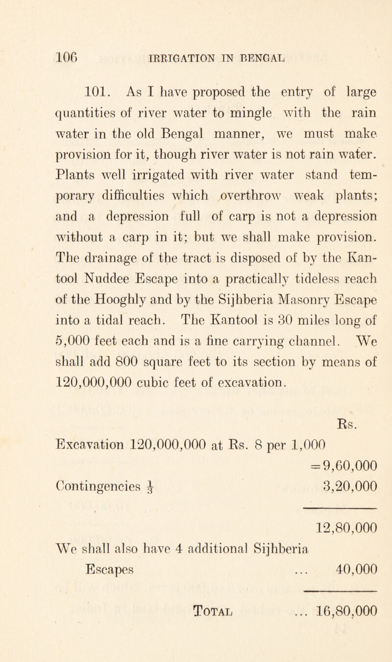 101. As I have proposed the entry of large quantities of river water to mingle with the rain water in the old Bengal manner, we must make provision for it, though river water is not rain water. Plants well irrigated with river water stand tem¬ porary difficulties which overthrow weak plants; and a depression full of carp is not a depression without a carp in it; but we shall make provision. The drainage of the tract is disposed of by the Kan- tool Nuddee Escape into a practically tideless reach of the Hooghly and by the Sijhberia Masonry Escape into a tidal reach. The Ivantool is 30 miles long of 5,000 feet each and is a fine carrying channel. We shall add 800 square feet to its section by means of 120,000,000 cubic feet of excavation. Rs. Excavation 120,000,000 at Rs. 8 per 1,000 -9,60,000 Contingencies J 3,20,000 12,80,000 We shall also have 4 additional Sijhberia Escapes ... 40,000