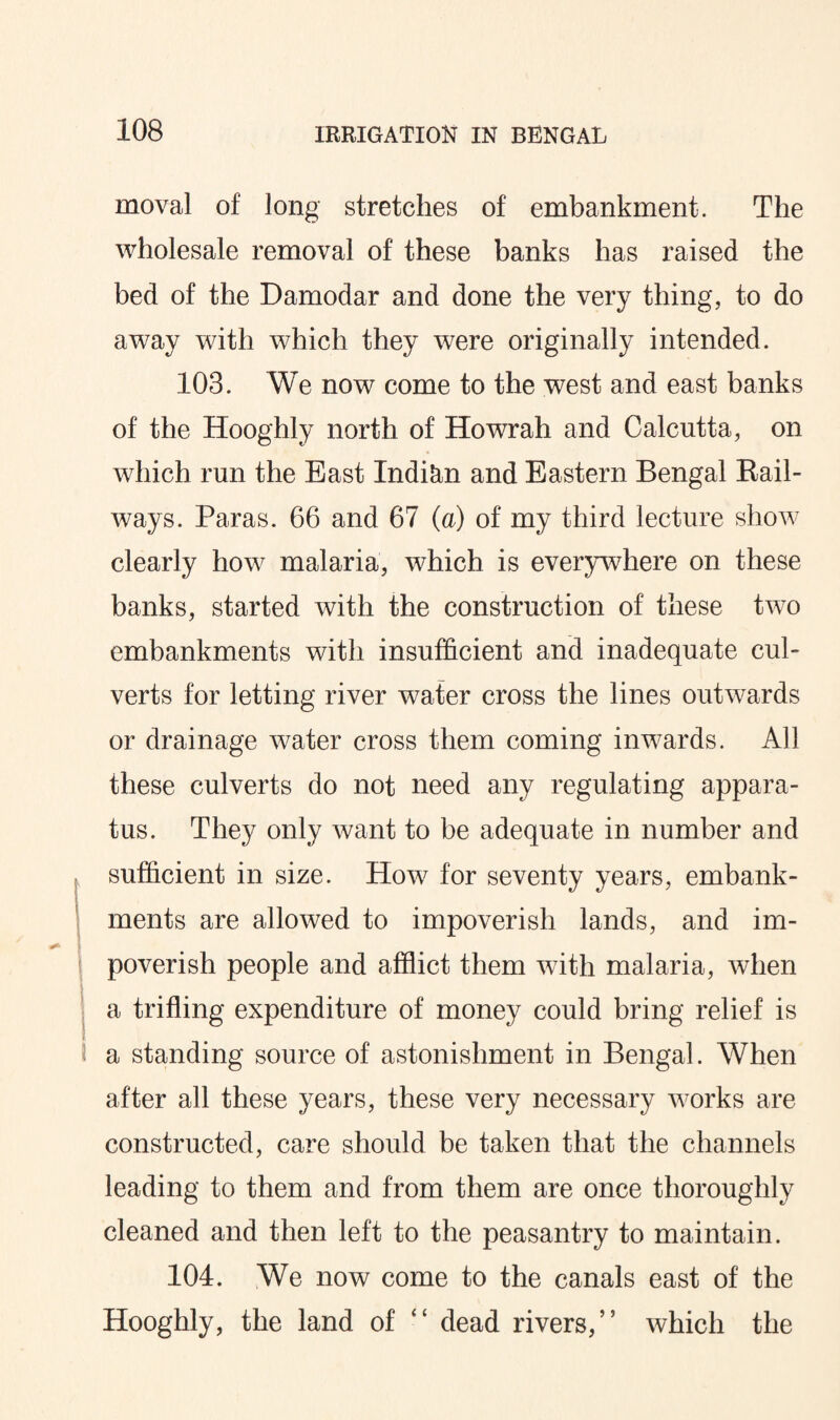 moval of long stretches of embankment. The wholesale removal of these banks has raised the bed of the Damodar and done the very thing, to do away with which they were originally intended. 103. We now come to the west and east banks of the Hooghly north of Howrah and Calcutta, on which run the East Indian and Eastern Bengal Rail¬ ways. Paras. 66 and 67 (a) of my third lecture show clearly how malaria, which is everywhere on these banks, started with the construction of these tivo embankments with insufficient and inadequate cul¬ verts for letting river water cross the lines outwards or drainage water cross them coming inwards. All these culverts do not need any regulating appara¬ tus. They only want to be adequate in number and sufficient in size. How for seventy years, embank¬ ments are allowed to impoverish lands, and im- 1 poverish people and afflict them with malaria, when a trifling expenditure of money could bring relief is a standing source of astonishment in Bengal. When after all these years, these very necessary works are constructed, care should be taken that the channels leading to them and from them are once thoroughly cleaned and then left to the peasantry to maintain. 104. We now come to the canals east of the Hooghly, the land of “ dead rivers,” which the
