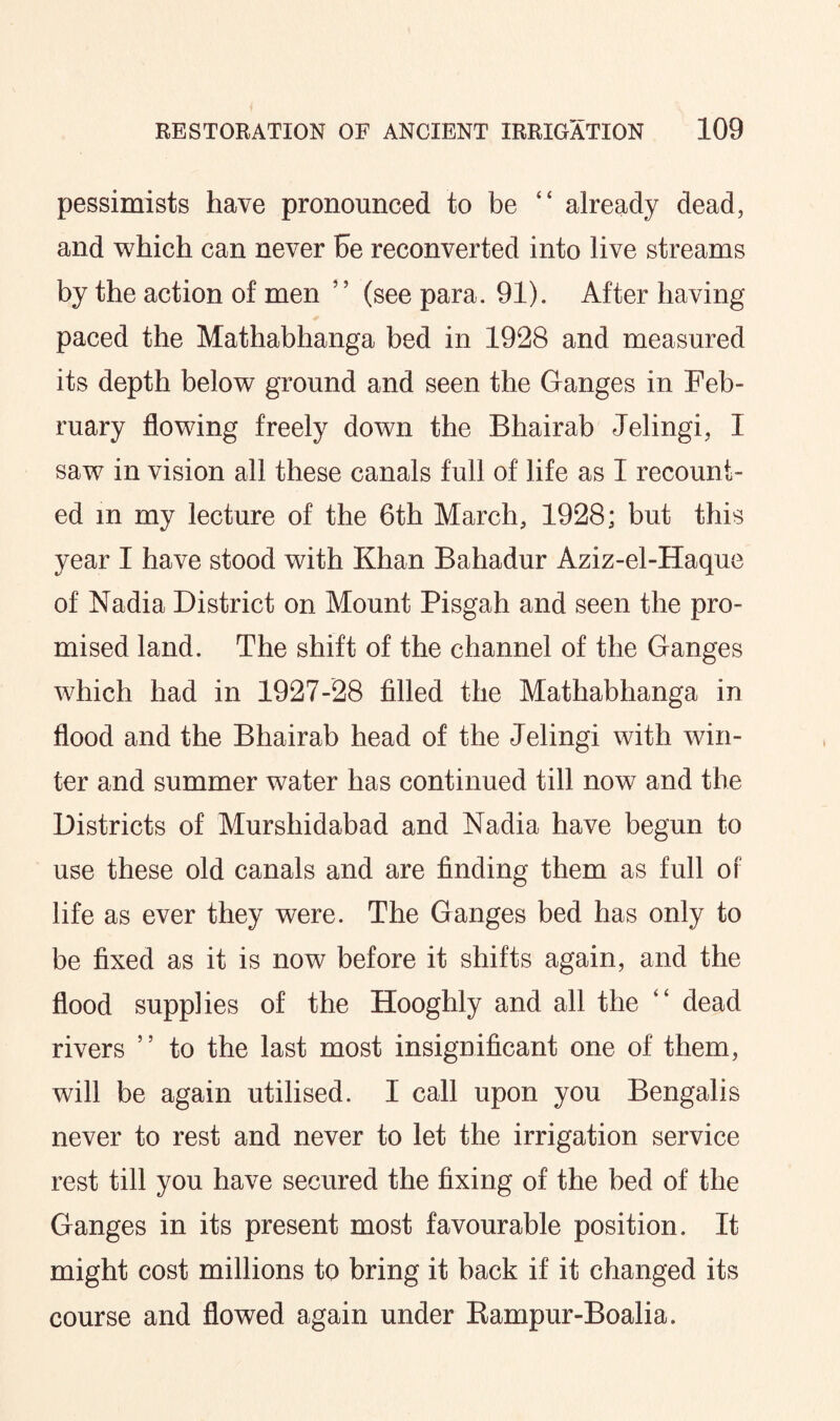pessimists have pronounced to be “ already dead, and which can never be reconverted into live streams by the action of men ’ ’ (see para. 91). After having paced the Mathabhanga bed in 1928 and measured its depth below ground and seen the Ganges in Feb¬ ruary flowing freely down the Bhairab Jelingi, I saw in vision all these canals full of life as I recount¬ ed in my lecture of the 6th March, 1928; but this year I have stood with Khan Bahadur Aziz-el-Haque of Nadia District on Mount Pisgah and seen the pro¬ mised land. The shift of the channel of the Ganges which had in 1927-28 filled the Mathabhanga in flood and the Bhairab head of the Jelingi with win¬ ter and summer water has continued till now and the Districts of Murshidabad and Nadia have begun to use these old canals and are finding them as full of life as ever they were. The Ganges bed has only to be fixed as it is now before it shifts again, and the flood supplies of the Hooghly and all the “ dead rivers ” to the last most insignificant one of them, will be again utilised. I call upon you Bengalis never to rest and never to let the irrigation service rest till you have secured the fixing of the bed of the Ganges in its present most favourable position. It might cost millions to bring it back if it changed its course and flowed again under Rampur-Boalia.