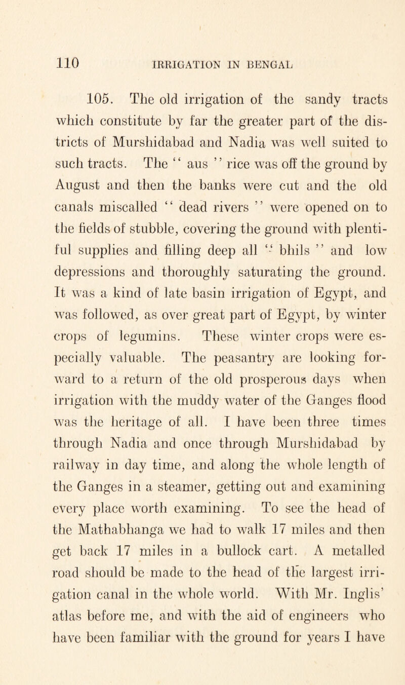 105. The old irrigation of the sandy tracts which constitute by far the greater part of the dis¬ tricts of Murshidabad and Nadia was well suited to such tracts. The “ aus ’ ’ rice was off the ground by August and then the banks were cut and the old canals miscalled ‘ ‘ dead rivers '! were opened on to the fields of stubble, covering the ground with plenti¬ ful supplies and filling deep all *- bhils ” and low depressions and thoroughly saturating the ground. It u ■as a kind of late basin irrigation of Egypt, and was followed, as over great part of Egypt, by winter crops of legumins. These winter crops were es¬ pecially valuable. The peasantry are looking for¬ ward to a return of the old prosperous days when irrigation with the muddy water of the Ganges flood was the heritage of all. I have been three times through Nadia and once through Murshidabad by railway in day time, and along the whole length of the Ganges in a steamer, getting out and examining every place worth examining. To see the head of the Mathabhanga we had to walk 17 miles and then get back 17 miles in a bullock cart. A metalled road should be made to the head of the largest irri¬ gation canal in the whole world. With Mr. Inglis’ atlas before me, and with the aid of engineers who have been familiar with the ground for years I have