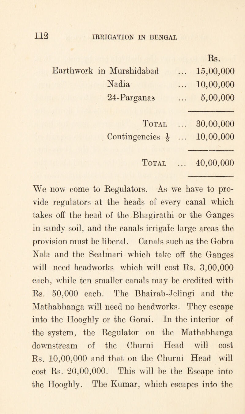 Earthwork in Murshidabad Nadia 24-Parganas Rs. 15,00,000 10,00,000 5,00,000 Total Contingencies J 30,00,000 10,00,000 Total ... 40,00,000 We now come to Regulators. As we have to pro¬ vide regulators at the heads of every canal which takes off the head of the Bhagirathi or the Ganges in sandy soil, and the canals irrigate large areas the provision must be liberal. Canals such as the Gobra Nala and the Sealmari which take off the Ganges will need headworks which will cost Rs. 3,00,000 each, while ten smaller canals may be credited with Rs. 50,000 each. The Bhairab-Jelingi and the Mathabhanga will need no headworks. They escape into the Hooghly or the Gorai. In the interior of the system, the Regulator on the Mathabhanga downstream of the Churni Head will cost Rs. 10,00,000 and that on the Churni Head will cost Rs. 20,00,000. This will be the Escape into the Hooghly. The Kumar, which escapes into the