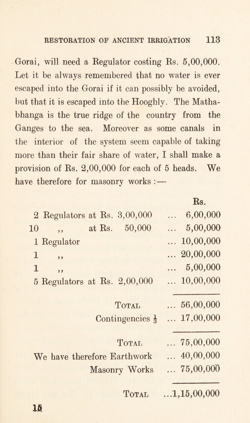 Gorai, will need a Eegulator costing Es. 5,00,000. Let it be always remembered that no water is ever escaped into the Gorai if it can possibly be avoided, but that it is escaped into the Hooghly. The Matha- bhanga is the true ridge of the country from the Ganges to the sea. Moreover as some canals in the interior of the system seem capable of taking more than their fair share of water, I shall make a provision of Es. 2,00,000 for each of 5 heads. We have therefore for masonry works Es. 2 Eegulators at Es. 3,00,000 ... 6,00,000 10 ,, at Es. 50,000 ... 5,00,000 1 Eegulator ... 10,00,000 i ... 20,00,000 i ... 5,00,000 5 Eegulators at Es. 2,00,000 ... 10,00,000 Total ... 56,00,000 Contingencies J ... 17,00,000 Total ... 75,00,000 We have therefore Earthwork ... 40,00,000 Masonry Works ... 75,00,000 Total ...1,15,00,000 16