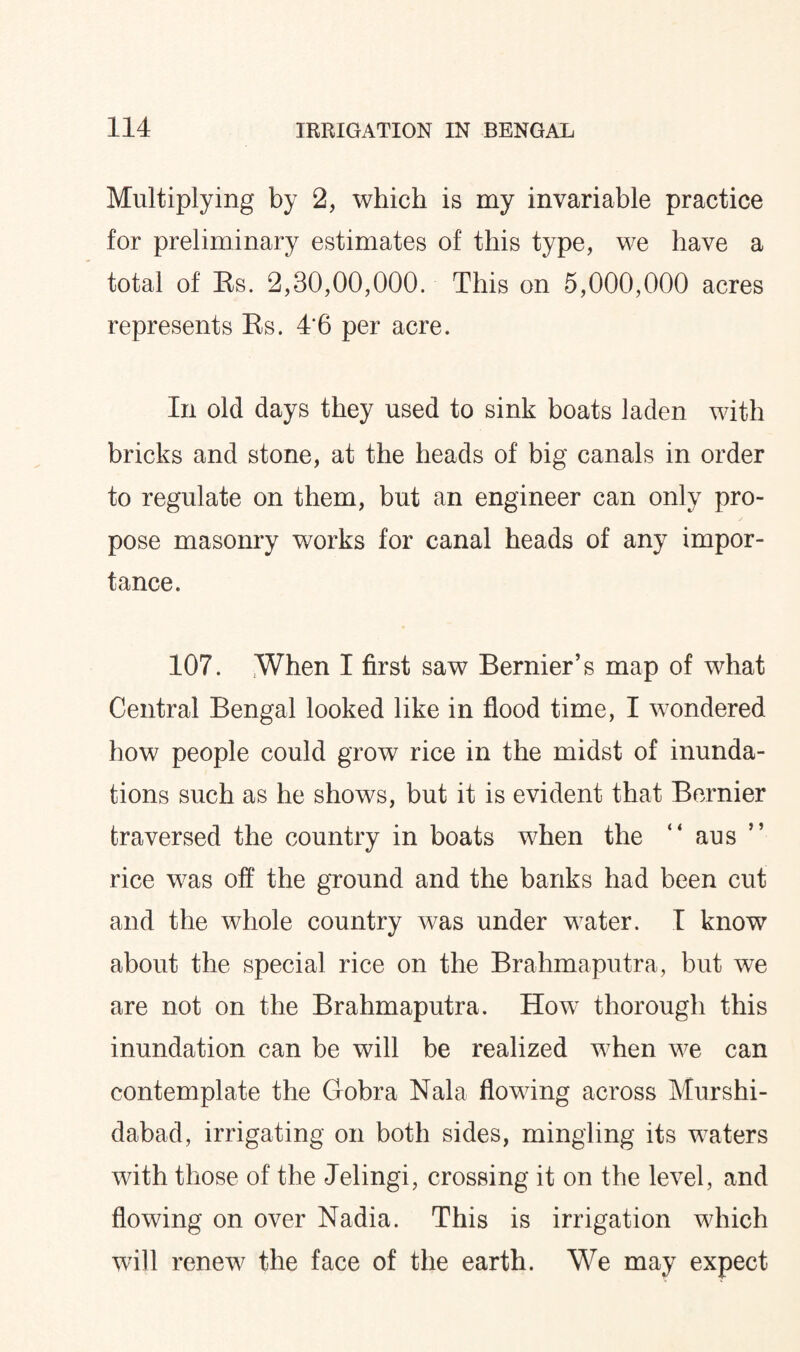 Multiplying by 2, which is my invariable practice for preliminary estimates of this type, we have a total of Es. 2,30,00,000. This on 5,000,000 acres represents Es. 4‘6 per acre. In old days they used to sink boats laden with bricks and stone, at the heads of big canals in order to regulate on them, but an engineer can only pro¬ pose masonry works for canal heads of any impor¬ tance. 107. When I first saw Bernier’s map of what Central Bengal looked like in flood time, I wondered how people could grow rice in the midst of inunda¬ tions such as he shows, but it is evident that Bernier traversed the country in boats when the “ aus rice was off the ground and the banks had been cut and the whole country was under water. I know about the special rice on the Brahmaputra, but we are not on the Brahmaputra. How thorough this inundation can be will be realized when we can contemplate the Gobra Nala flowing across Murshi- dabad, irrigating on both sides, mingling its waters with those of the Jelingi, crossing it on the level, and flowing on over Nadia. This is irrigation which will renew the face of the earth. We may expect