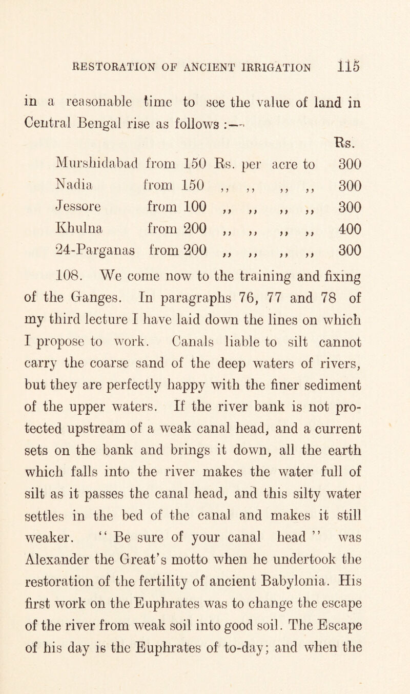 in a reasonable time to see the value of land in Central Bengal rise as follows :—■ Mursliidabad from 150 Rs. per acre to Bs. 300 Nadia from 150 ■> y y y y y 300 Jessore from 100 i > y y y y y y 300 Khulna from 200 y) y y y y y y 400 24-Parganas from 200 ) > y y y y y y 300 108. We come now to the training and fixing of the Ganges. In paragraphs 76, 77 and 78 of my third lecture I have laid down the lines on which I propose to work. Canals liable to silt cannot carry the coarse sand of the deep waters of rivers, but they are perfectly happy with the finer sediment of the upper waters. If the river bank is not pro¬ tected upstream of a weak canal head, and a current sets on the bank and brings it down, all the earth which falls into the river makes the water full of silt as it passes the canal head, and this silty water settles in the bed of the canal and makes it still weaker. “ Be sure of your canal head ” was x\lexander the Great’s motto when he undertook the restoration of the fertility of ancient Babylonia. His first work on the Euphrates was to change the escape of the river from weak soil into good soil. The Escape of his day is the Euphrates of to-day; and when the