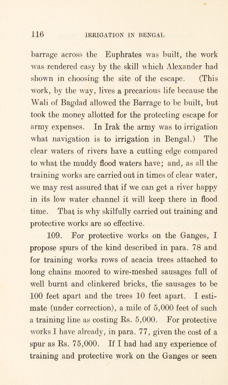 barrage across the Euphrates was built, the work was rendered easy by the skill which Alexander had shown in choosing the site of the escape. (This work, by the way, lives a precarious life because the Wali of Bagdad allowed the Barrage to be built, but took the money allotted for the protecting escape for army expenses. In Irak the army was to irrigation what navigation is to irrigation in Bengal.) The clear waters of rivers have a cutting edge compared to what the muddy flood waters have; and, as all the training works are carried out in times of clear water, we may rest assured that if we can get a river happy in its low water channel it will keep there in flood time. That is why skilfully carried out training and protective works are so effective. 109. For protective works on the Ganges, I propose spurs of the kind described in para. 78 and for training works rows of acacia trees attached to long chains moored to wire-meshed sausages full of well burnt and clinkered bricks, the sausages to be 100 feet apart and the trees 10 feet apart. I esti¬ mate (under correction), a mile of 5,000 feet of such a training line as costing Ks. 5,000. For protective works I have already, in para. 77, given the cost of a spur as Rs. 75,000. If I had had any experience of training and protective work on the Ganges or seen
