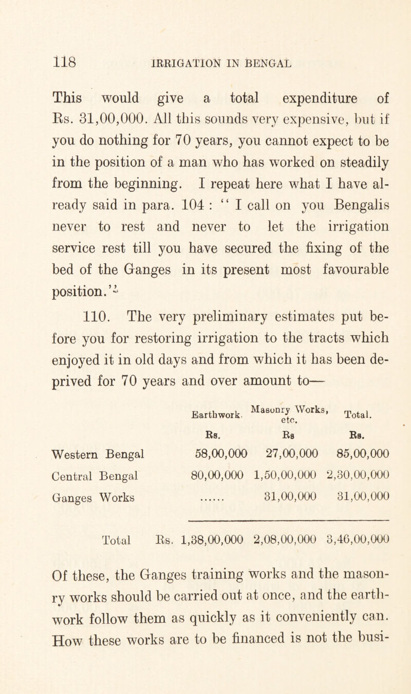 This would give a total expenditure of Rs. 31,00,000. All this sounds very expensive, but if you do nothing for 70 years, you cannot expect to be in the position of a man who has wrorked on steadily from the beginning. I repeat here what I have al¬ ready said in para. 104 : “ I call on you Bengalis never to rest and never to let the irrigation service rest till you have secured the fixing of the bed of the Ganges in its present most favourable position.5 - 110. The very preliminary estimates put be¬ fore you for restoring irrigation to the tracts which enjoyed it in old days and from which it has been de¬ prived for 70 years and over amount to— Earthwork. Masonry Works, Total_ Rs. Rs Rs. Western Bengal 58,00,000 27,00,000 85,00,000 Central Bengal 80,00,000 1,50,00,000 2,30,00,000 Ganges Works 31,00,000 31,00,000 Total Rs. 1,38,00,000 2,08,00,000 3,46,00,000 Of these, the Ganges training works and the mason¬ ry works should be carried out at once, and the earth¬ work follow them as quickly as it conveniently can. How these works are to be financed is not the busi-