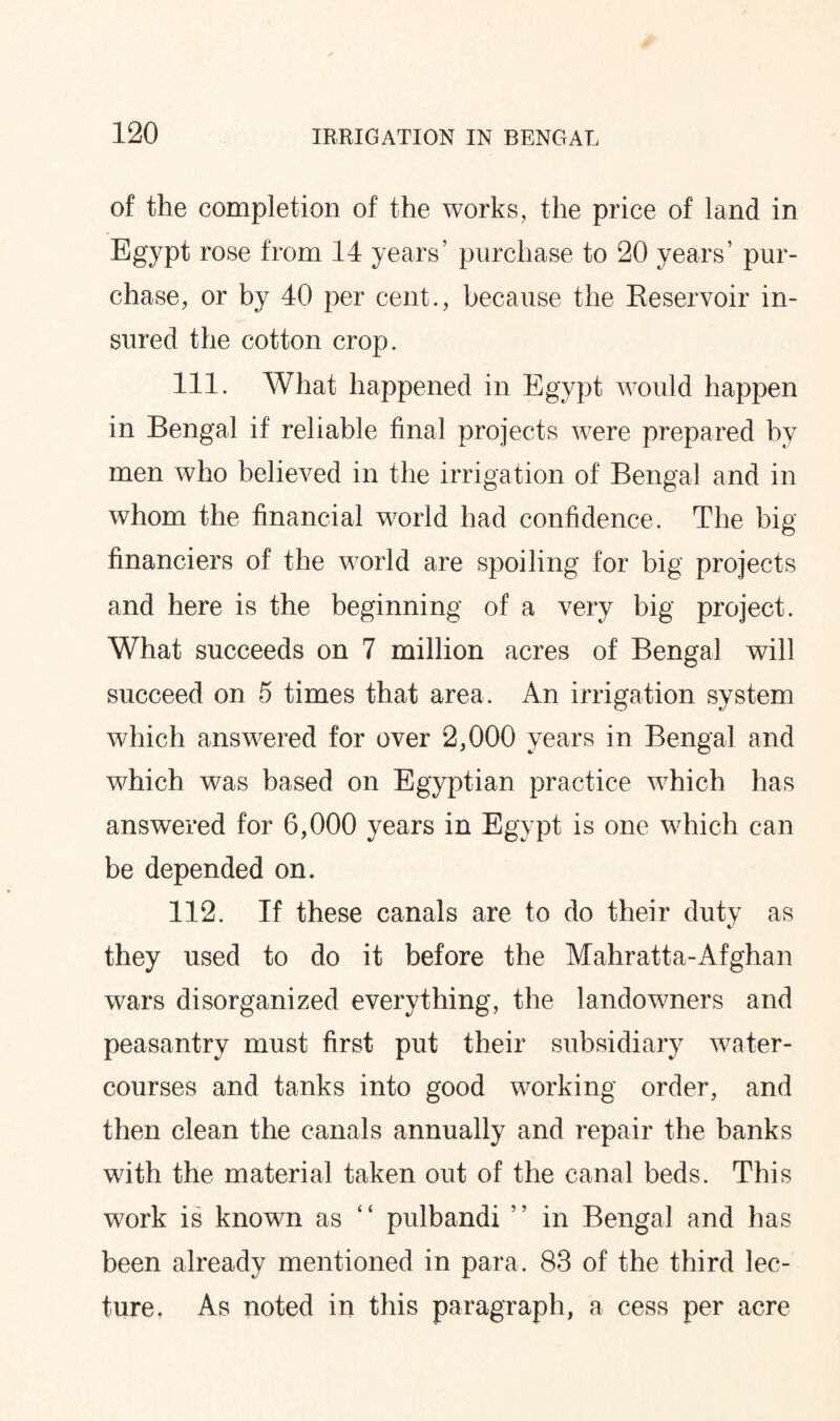 of the completion of the works, the price of land in Egypt rose from 14 years’ purchase to 20 years’ pur¬ chase, or by 40 per cent., because the Reservoir in¬ sured the cotton crop. 111. What happened in Egypt would happen in Bengal if reliable final projects were prepared by men who believed in the irrigation of Bengal and in whom the financial world had confidence. The big financiers of the world are spoiling for big projects and here is the beginning of a very big project. What succeeds on 7 million acres of Bengal will succeed on 5 times that area. An irrigation system which answered for over 2,000 years in Bengal and which was based on Egyptian practice which has answered for 6,000 years in Egypt is one which can be depended on. 112. If these canals are to do their duty as they used to do it before the Mahratta-Afghan wars disorganized everything, the landowners and peasantry must first put their subsidiary water¬ courses and tanks into good working order, and then clean the canals annually and repair the banks with the material taken out of the canal beds. This work is known as “ pulbandi ” in Bengal and has been already mentioned in para. 83 of the third lec¬ ture, As noted in this paragraph, a cess per acre