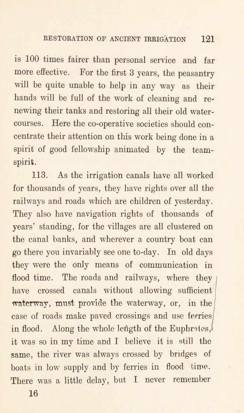 is 100 times fairer than personal service and far more effective. For the first 3 years, the peasantry will be quite unable to help in any way as their hands will be full of the work of cleaning and re¬ newing their tanks and restoring all their old water¬ courses. Here the co-operative societies should con¬ centrate their attention on this work being done in a spirit of good fellowship animated by the team- spirit. 113. As the irrigation canals have all worked for thousands of years, they have rights over all the railways and roads which are children of yesterday. They also have navigation rights of thousands of years’ standing, for the villages are all clustered on the canal banks, and wherever a country boat can go there you invariably see one to-day. In old days they were the only means of communication in flood time. The roads and railways, where they have crossed canals without allowing sufficient waterway, must provide the waterway, or, in the case of roads make paved crossings and use ferries in flood. Along the whole length of the Euphrates,! it was so in my time and I believe it is still the same, the river was always crossed by bridges of boats in low supply and by ferries in flood time. There was a little delay, but I never remember 16
