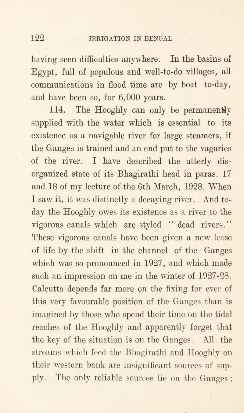 having seen difficulties anywhere. In the basins of Egypt, full of populous and well-to-do villages, all communications in flood time are by boat to-day, and have been so, for 6,000 years. 114. The Hooghly can only be permanently supplied with the water which is essential to its existence as a navigable river for large steamers, if the Ganges is trained and an end put to the vagaries of the river. I have described the utterly dis¬ organized state of its Bhagirathi head in paras. 17 and 18 of my lecture of the 6th March, 1928. When I saw it, it was distinctly a decaying river. And to¬ day the Hooghly owes its existence as a river to the vigorous canals which are styled “ dead rivers.” These vigorous canals have been given a new lease of life by the shift in the channel of the Ganges which was so pronounced in 1927, and which made such an impression on me in the winter of 1927-28. Calcutta depends far more on the fixing for ever of this very favourable position of the Ganges than is imagined by those who spend their time on the tidal reaches of the Hooghly and apparently forget that the key of the situation is on the Ganges. All the streams which feed the Bhagirathi and Hooghly on their western bank are insignificant sources of sup¬ ply. The only reliable sources lie on the Ganges;