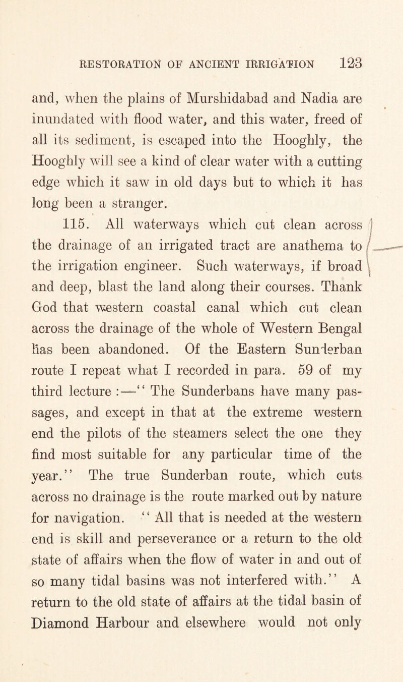 and, when the plains of Murshidabad and Nadia are inundated with flood water, and this water, freed of all its sediment, is escaped into the Hooghly, the Hooghly will see a kind of clear water with a cutting edge which it saw in old days but to which it has long been a stranger. « 115. All waterways which cut clean across the drainage of an irrigated tract are anathema to the irrigation engineer. Such waterways, if broad and deep, blast the land along their courses. Thank God that western coastal canal which cut clean across the drainage of the whole of Western Bengal lias been abandoned. Of the Eastern Sunlerban route I repeat what I recorded in para. 59 of my third lecture “ The Sunderbans have many pas¬ sages, and except in that at the extreme western end the pilots of the steamers select the one they find most suitable for any particular time of the year.” The true Sunderban route, which cuts across no drainage is the route marked out by nature for navigation. “ All that is needed at the western end is skill and perseverance or a return to the old state of affairs when the flow of water in and out of so many tidal basins was not interfered with.” A return to the old state of affairs at the tidal basin of Diamond Harbour and elsewhere would not only
