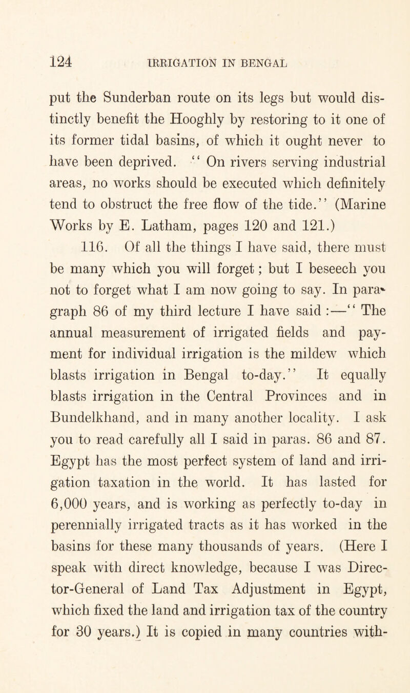 put the Sunderban route on its legs but would dis¬ tinctly benefit the Hooghly by restoring to it one of its former tidal basins, of which it ought never to have been deprived. “ On rivers serving industrial areas, no works should be executed which definitely tend to obstruct the free flow of the tide.” (Marine Works by E. Latham, pages 120 and 121.) 116. Of all the things I have said, there must be many which you will forget; but I beseech you not to forget what I am now going to say. In para* graph 86 of my third lecture I have said :—■“ The annual measurement of irrigated fields and pay¬ ment for individual irrigation is the mildew which blasts irrigation in Bengal to-day.” It equally blasts irrigation in the Central Provinces and in Bundelkhand, and in many another locality. I ask you to read carefully all I said in paras. 86 and 87. Egypt has the most perfect system of land and irri¬ gation taxation in the world. It has lasted for 6,000 years, and is working as perfectly to-day in perennially irrigated tracts as it has worked in the basins for these many thousands of years. (Here I speak with direct knowledge, because I was Direc¬ tor-General of Land Tax Adjustment in Egypt, which fixed the land and irrigation tax of the country for 30 years.) It is copied in many countries with-