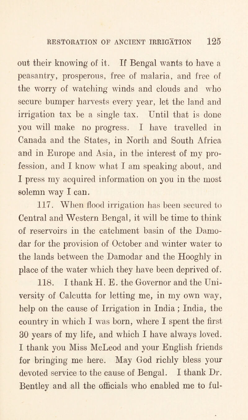 out their knowing of it. If Bengal wants to have a peasantry, prosperous, free of malaria, and free of the worry of watching winds and clouds and who secure bumper harvests every year, let the land and irrigation tax be a single tax. Until that is done you will make no progress. I have travelled in Canada and the States, in North and South Africa and in Europe and Asia, in the interest of my pro¬ fession, and I know what I am speaking about, and I press my acquired information on you in the most solemn way I can. 117. When flood irrigation has been secured to Central and Western Bengal, it will be time to think of reservoirs in the catchment basin of the Damo- dar for the provision of October and winter water to the lands between the Damodar and the Hooghly in place of the water which they have been deprived of. 118. I thank H. E. the Governor and the Uni¬ versity of Calcutta for letting me, in my own way, help on the cause of Irrigation in India; India, the country in which I was born, where I spent the first 30 years of my life, and which I have always loved. I thank you Miss McLeod and your English friends for bringing me here. May God richly bless your devoted service to the cause of Bengal. I thank Dr. Bentley and all the officials who enabled me to ful-