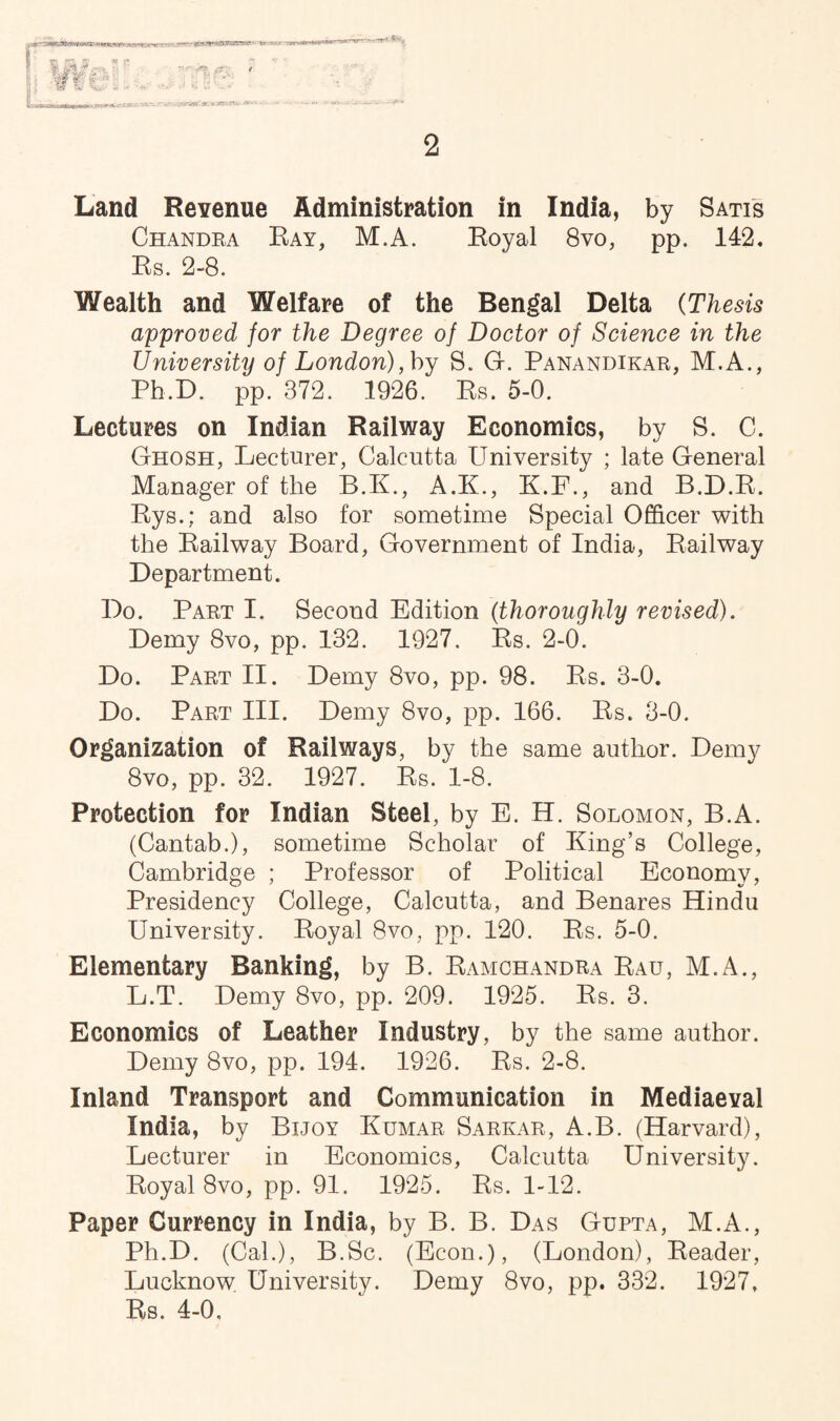 2 Land Revenue Administration in India, by Satis Chandra Ray, M.A. Royal 8vo, pp. 142. Rs. 2-8. Wealth and Welfare of the Bengal Delta (Thesis approved for the Degree of Doctor of Science in the University of London), by S. G. Panandikar, M.A., Ph.D. pp. 372. 1926. Rs. 5-0. Lectures on Indian Railway Economics, by S. C. Ghosh, Lecturer, Calcutta University ; late General Manager of the B.K., A.K., K.F., and B.D.R. Rys.; and also for sometime Special Officer with the Railway Board, Government of India, Railway Department. Do. Part I. Second Edition (thoroughly revised). Demy 8vo, pp. 132. 1927. Rs. 2-0. Do. Part II. Demy 8vo, pp. 98. Rs. 3-0. Do. Part III. Demy 8vo, pp. 166. Rs. 3-0. Organization of Railways, by the same author. Demy 8vo, pp. 32. 1927. Rs. 1-8. Protection for Indian Steel, by E. H. Solomon, B.A. (Cantab.), sometime Scholar of King’s College, Cambridge ; Professor of Political Economy, Presidency College, Calcutta, and Benares Hindu University. Royal 8vo, pp. 120. Rs. 5-0. Elementary Banking, by B. Ramchandra Rau, M.A., L.T. Demy 8vo, pp. 209. 1925. Rs. 3. Economics of Leather Industry, by the same author. Demy 8vo, pp. 194. 1926. Rs. 2-8. Inland Transport and Communication in Mediaeval India, by Bijoy Kumar Sarkar, A.B. (Harvard), Lecturer in Economics, Calcutta University. Royal 8vo, pp. 91. 1925. Rs. 1-12. Paper Currency in India, by B. B. Das Gupta, M.A., Ph.D. (Cal.), B.Sc. (Econ.), (London), Reader, Lucknow University. Demy 8vo, pp. 332. 1927, Rs. 4-0.