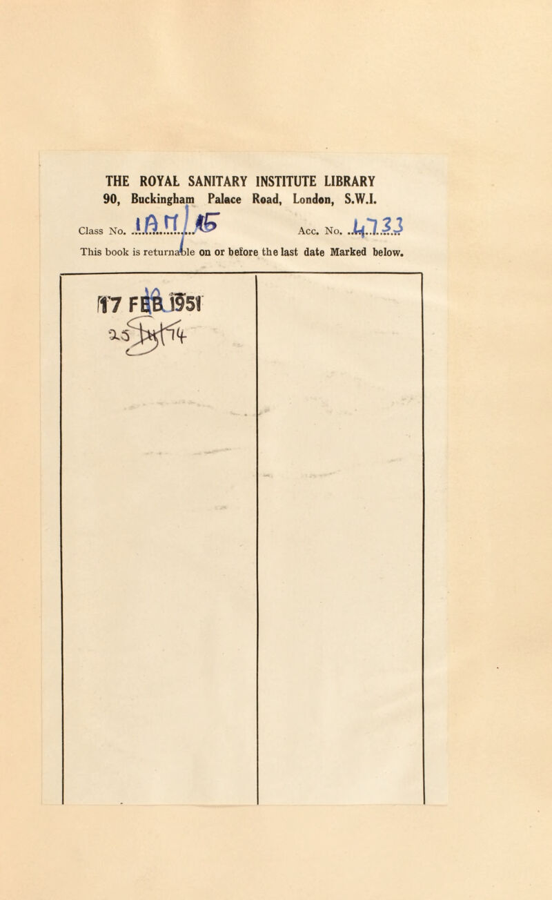 THE ROYAL SANITARY INSTITUTE LIBRARY 90, Buckingham Palace Road, London, S.W.I. Class No. .1 Acc. No. ,J This book is returnable on or before the last date Marked below. PI7 FEB *551