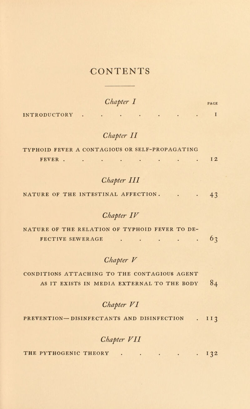 CONTENTS Chapter I page INTRODUCTORY ....... I Chapter II TYPHOID FEVER A CONTAGIOUS OR SELF-PROPAGATING FEVER . . . . . . . .12 Chapter III NATURE OF THE INTESTINAL AFFECTION. . . 43 Chapter IV NATURE OF THE RELATION OF TYPHOID FEVER TO DE¬ FECTIVE SEWERAGE ..... 63 Chapter V CONDITIONS ATTACHING TO THE CONTAGIOUS AGENT AS IT EXISTS IN MEDIA EXTERNAL TO THE BODY 84 Chapter VI PREVENTION—DISINFECTANTS AND DISINFECTION . I I 3 Chapter VII THE PYTHOGENIC THEORY . . . . I 32