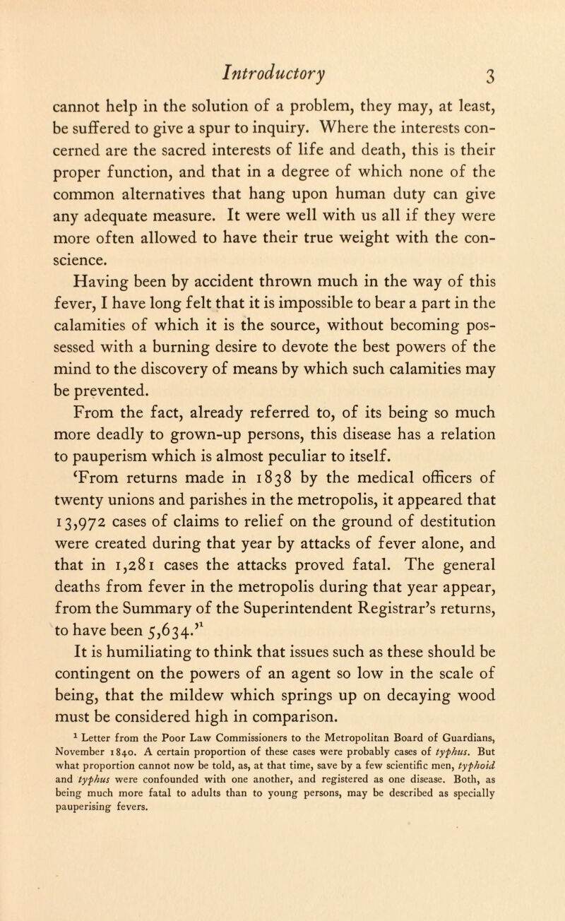 cannot help in the solution of a problem, they may, at least, be suffered to give a spur to inquiry. Where the interests con¬ cerned are the sacred interests of life and death, this is their proper function, and that in a degree of which none of the common alternatives that hang upon human duty can give any adequate measure. It were well with us all if they were more often allowed to have their true weight with the con¬ science. Having been by accident thrown much in the way of this fever, I have long felt that it is impossible to bear a part in the calamities of which it is the source, without becoming pos¬ sessed with a burning desire to devote the best powers of the mind to the discovery of means by which such calamities may be prevented. From the fact, already referred to, of its being so much more deadly to grown-up persons, this disease has a relation to pauperism which is almost peculiar to itself. ‘From returns made in 1838 by the medical officers of twenty unions and parishes in the metropolis, it appeared that 13,972 cases of claims to relief on the ground of destitution were created during that year by attacks of fever alone, and that in 1,281 cases the attacks proved fatal. The general deaths from fever in the metropolis during that year appear, from the Summary of the Superintendent Registrar’s returns, to have been 5,634.:>1 It is humiliating to think that issues such as these should be contingent on the powers of an agent so low in the scale of being, that the mildew which springs up on decaying wood must be considered high in comparison. 1 Letter from the Poor Law Commissioners to the Metropolitan Board of Guardians, November 1840. A certain proportion of these cases were probably cases of typhus. But what proportion cannot now be told, as, at that time, save by a few scientific men, typhoid and typhus were confounded with one another, and registered as one disease. Both, as being much more fatal to adults than to young persons, may be described as specially pauperising fevers.