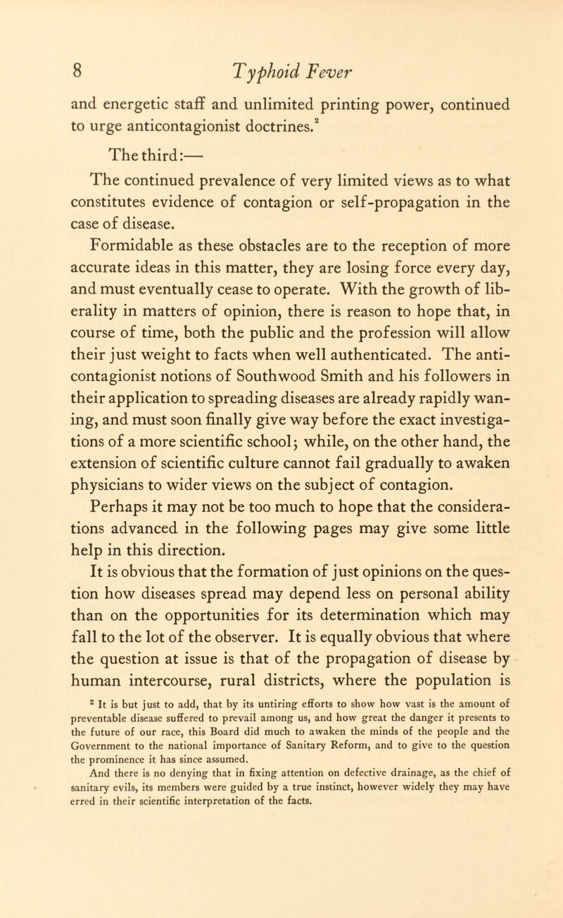 and energetic staff and unlimited printing power, continued to urge anticontagionist doctrines.2 The third:— The continued prevalence of very limited views as to what constitutes evidence of contagion or self-propagation in the case of disease. Formidable as these obstacles are to the reception of more accurate ideas in this matter, they are losing force every day, and must eventually cease to operate. With the growth of lib¬ erality in matters of opinion, there is reason to hope that, in course of time, both the public and the profession will allow their just weight to facts when well authenticated. The anti¬ contagionist notions of Southwood Smith and his followers in their application to spreading diseases are already rapidly wan¬ ing, and must soon finally give way before the exact investiga¬ tions of a more scientific school; while, on the other hand, the extension of scientific culture cannot fail gradually to awaken physicians to wider views on the subject of contagion. Perhaps it may not be too much to hope that the considera¬ tions advanced in the following pages may give some little help in this direction. It is obvious that the formation of just opinions on the ques¬ tion how diseases spread may depend less on personal ability than on the opportunities for its determination which may fall to the lot of the observer. It is equally obvious that where the question at issue is that of the propagation of disease by human intercourse, rural districts, where the population is 2 It is but just to add, that by its untiring efforts to show how vast is the amount of preventable disease suffered to prevail among us, and how great the danger it presents to the future of our race, this Board did much to awaken the minds of the people and the Government to the national importance of Sanitary Reform, and to give to the question the prominence it has since assumed. And there is no denying that in fixing attention on defective drainage, as the chief of sanitary evils, its members were guided by a true instinct, however widely they may have erred in their scientific interpretation of the facts.