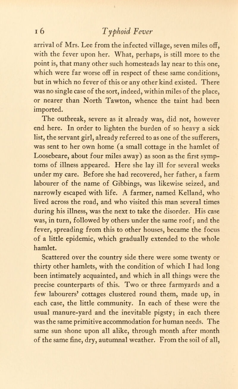 arrival of Mrs. Lee from the infected village, seven miles off, with the fever upon her. What, perhaps, is still more to the point is, that many other such homesteads lay near to this one, which were far worse off in respect of these same conditions, but in which no fever of this or any other kind existed. There was no single case of the sort, indeed, within miles of the place, or nearer than North Tawton, whence the taint had been imported. The outbreak, severe as it already was, did not, however end here. In order to lighten the burden of so heavy a sick list, the servant girl, already referred to as one of the sufferers, was sent to her own home (a small cottage in the hamlet of Loosebeare, about four miles away) as soon as the first symp¬ toms of illness appeared. Here she lay ill for several weeks under my care. Before she had recovered, her father, a farm labourer of the name of Gibbings, was likewise seized, and narrowly escaped with life. A farmer, named Kelland, who lived across the road, and who visited this man several times during his illness, was the next to take the disorder. His case was, in turn, followed by others under the same roof 5 and the fever, spreading from this to other houses, became the focus of a little epidemic, which gradually extended to the whole hamlet. Scattered over the country side there were some twenty or thirty other hamlets, with the condition of which I had long been intimately acquainted, and which in all things were the precise counterparts of this. Two or three farmyards and a few labourers’ cottages clustered round them, made up, in each case, the little community. In each of these were the usual manure-yard and the inevitable pigsty; in each there was the same primitive accommodation for human needs. The same sun shone upon all alike, through month after month of the same fine, dry, autumnal weather. From the soil of all,