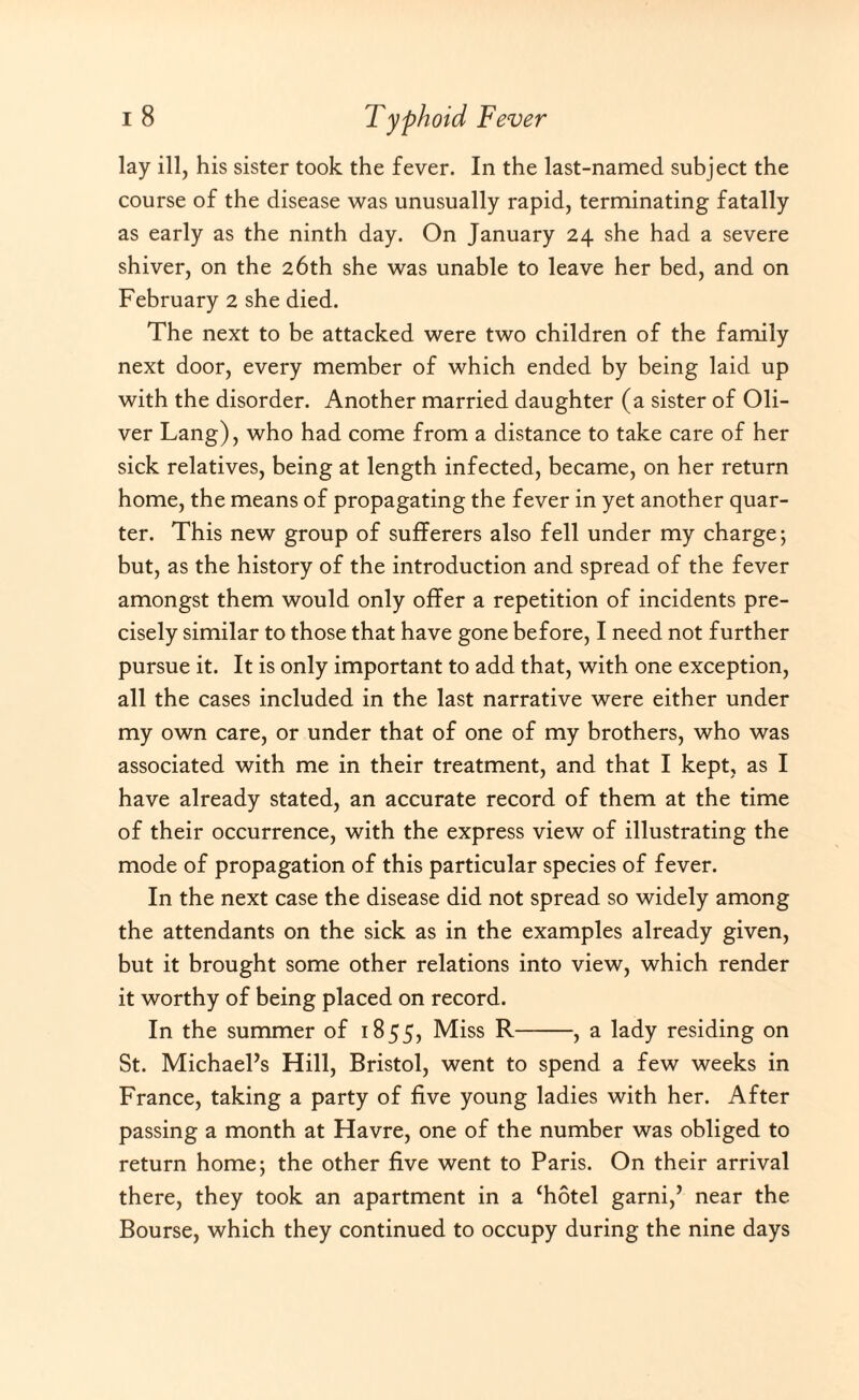 lay ill, his sister took the fever. In the last-named subject the course of the disease was unusually rapid, terminating fatally as early as the ninth day. On January 24 she had a severe shiver, on the 26th she was unable to leave her bed, and on February 2 she died. The next to be attacked were two children of the family next door, every member of which ended by being laid up with the disorder. Another married daughter (a sister of Oli¬ ver Lang), who had come from a distance to take care of her sick relatives, being at length infected, became, on her return home, the means of propagating the fever in yet another quar¬ ter. This new group of sufferers also fell under my charge; but, as the history of the introduction and spread of the fever amongst them would only offer a repetition of incidents pre¬ cisely similar to those that have gone before, I need not further pursue it. It is only important to add that, with one exception, all the cases included in the last narrative were either under my own care, or under that of one of my brothers, who was associated with me in their treatment, and that I kept, as I have already stated, an accurate record of them at the time of their occurrence, with the express view of illustrating the mode of propagation of this particular species of fever. In the next case the disease did not spread so widely among the attendants on the sick as in the examples already given, but it brought some other relations into view, which render it worthy of being placed on record. In the summer of 1855, Miss R-, a lady residing on St. Michael’s Hill, Bristol, went to spend a few weeks in France, taking a party of five young ladies with her. After passing a month at Havre, one of the number was obliged to return home; the other five went to Paris. On their arrival there, they took an apartment in a ‘hotel garni,’ near the Bourse, which they continued to occupy during the nine days