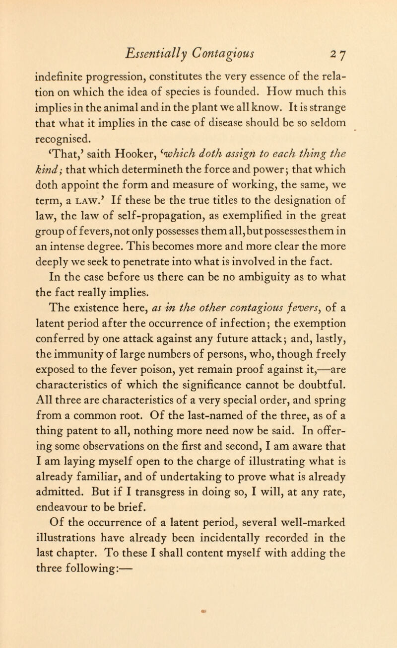 indefinite progression, constitutes the very essence of the rela¬ tion on which the idea of species is founded. How much this implies in the animal and in the plant we all know. It is strange that what it implies in the case of disease should be so seldom recognised. ‘That,’ saith Hooker, <cwhich doth assign to each thing the kind; that which determineth the force and power; that which doth appoint the form and measure of working, the same, we term, a law.’ If these be the true titles to the designation of law, the law of self-propagation, as exemplified in the great group of fevers, not only possesses them all, but possesses them in an intense degree. This becomes more and more clear the more deeply we seek to penetrate into what is involved in the fact. In the case before us there can be no ambiguity as to what the fact really implies. The existence here, as in the other contagious fevers, of a latent period after the occurrence of infection; the exemption conferred by one attack against any future attack; and, lastly, the immunity of large numbers of persons, who, though freely exposed to the fever poison, yet remain proof against it,—are characteristics of which the significance cannot be doubtful. All three are characteristics of a very special order, and spring from a common root. Of the last-named of the three, as of a thing patent to all, nothing more need now be said. In offer¬ ing some observations on the first and second, I am aware that I am laying myself open to the charge of illustrating what is already familiar, and of undertaking to prove what is already admitted. But if I transgress in doing so, I will, at any rate, endeavour to be brief. Of the occurrence of a latent period, several well-marked illustrations have already been incidentally recorded in the last chapter. To these I shall content myself with adding the three following:—