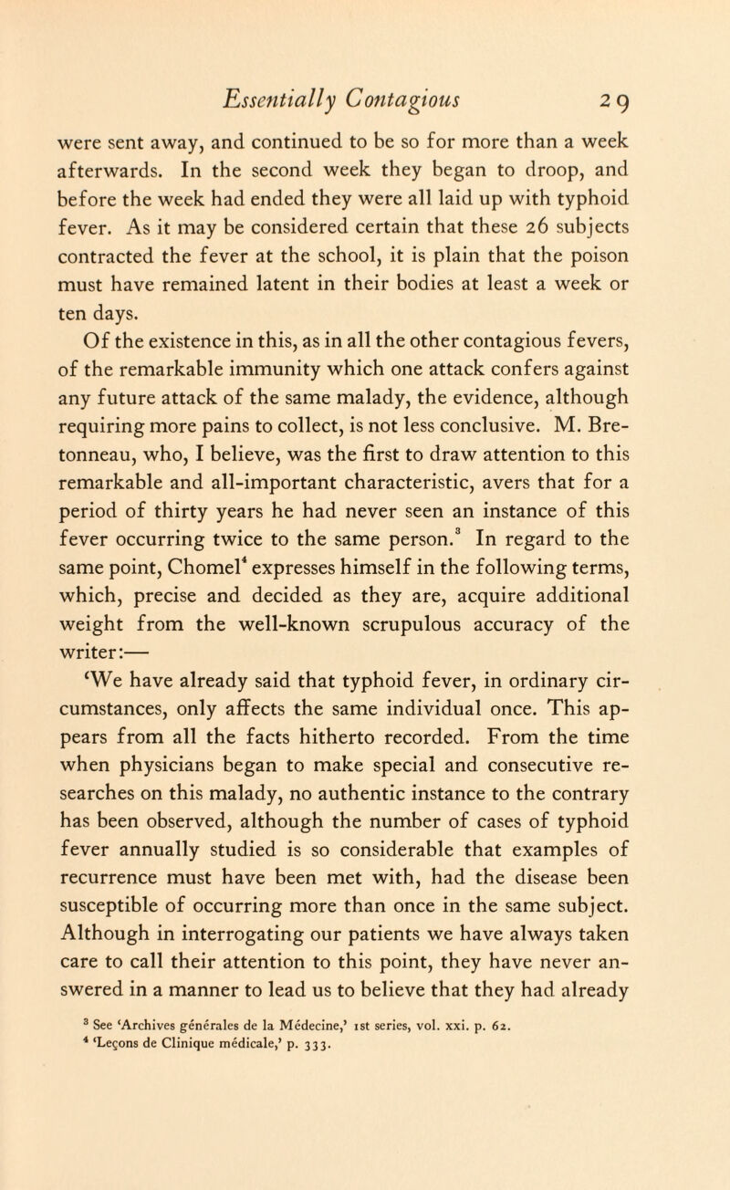 were sent away, and continued to be so for more than a week afterwards. In the second week they began to droop, and before the week had ended they were all laid up with typhoid fever. As it may be considered certain that these 26 subjects contracted the fever at the school, it is plain that the poison must have remained latent in their bodies at least a week or ten days. Of the existence in this, as in all the other contagious fevers, of the remarkable immunity which one attack confers against any future attack of the same malady, the evidence, although requiring more pains to collect, is not less conclusive. M. Bre- tonneau, who, I believe, was the first to draw attention to this remarkable and all-important characteristic, avers that for a period of thirty years he had never seen an instance of this fever occurring twice to the same person.3 In regard to the same point, Chomel4 expresses himself in the following terms, which, precise and decided as they are, acquire additional weight from the well-known scrupulous accuracy of the writer:— ‘We have already said that typhoid fever, in ordinary cir¬ cumstances, only affects the same individual once. This ap¬ pears from all the facts hitherto recorded. From the time when physicians began to make special and consecutive re¬ searches on this malady, no authentic instance to the contrary has been observed, although the number of cases of typhoid fever annually studied is so considerable that examples of recurrence must have been met with, had the disease been susceptible of occurring more than once in the same subject. Although in interrogating our patients we have always taken care to call their attention to this point, they have never an¬ swered in a manner to lead us to believe that they had already 3 See ‘Archives generates de la Medecine,’ ist series, vol. xxi. p. 62. 4 ‘Lemons de Clinique medicate,’ p. 333.