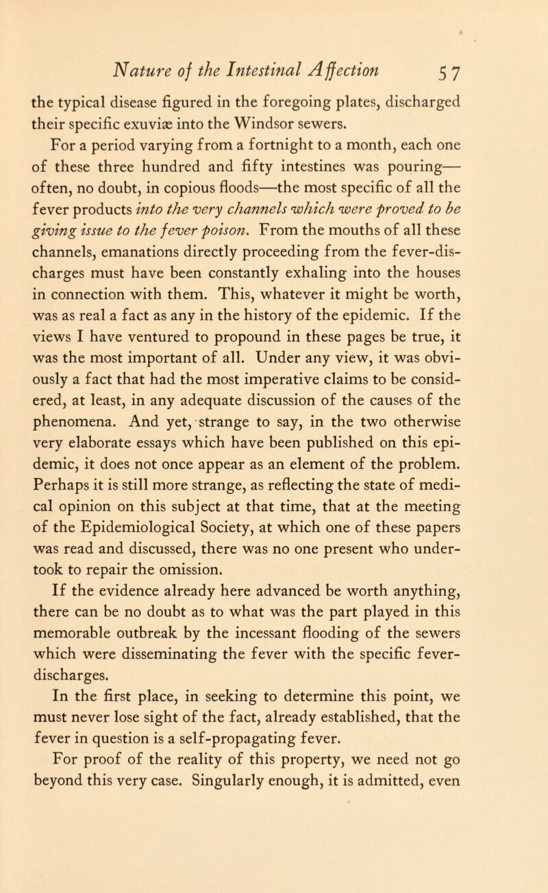 the typical disease figured in the foregoing plates, discharged their specific exuvias into the Windsor sewers. For a period varying from a fortnight to a month, each one of these three hundred and fifty intestines was pouring— often, no doubt, in copious floods—the most specific of all the fever products into the very channels ’which were proved to be giving issue to the fever poison. From the mouths of all these channels, emanations directly proceeding from the fever-dis¬ charges must have been constantly exhaling into the houses in connection with them. This, whatever it might be worth, was as real a fact as any in the history of the epidemic. If the views I have ventured to propound in these pages be true, it was the most important of all. Under any view, it was obvi¬ ously a fact that had the most imperative claims to be consid¬ ered, at least, in any adequate discussion of the causes of the phenomena. And yet, strange to say, in the two otherwise very elaborate essays which have been published on this epi¬ demic, it does not once appear as an element of the problem. Perhaps it is still more strange, as reflecting the state of medi¬ cal opinion on this subject at that time, that at the meeting of the Epidemiological Society, at which one of these papers was read and discussed, there was no one present who under¬ took to repair the omission. If the evidence already here advanced be worth anything, there can be no doubt as to what was the part played in this memorable outbreak by the incessant flooding of the sewers which were disseminating the fever with the specific fever- discharges. In the first place, in seeking to determine this point, we must never lose sight of the fact, already established, that the fever in question is a self-propagating fever. For proof of the reality of this property, we need not go beyond this very case. Singularly enough, it is admitted, even