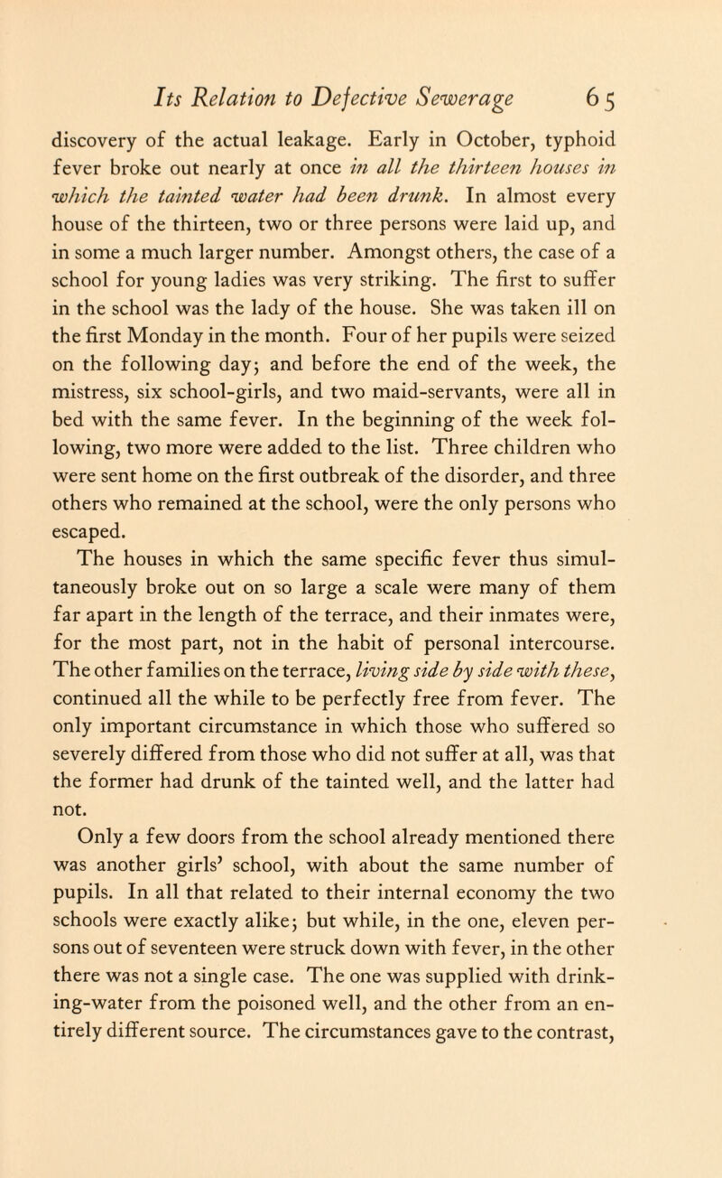 discovery of the actual leakage. Early in October, typhoid fever broke out nearly at once in all the thirteen houses in which the tainted water had been drunk. In almost every house of the thirteen, two or three persons were laid up, and in some a much larger number. Amongst others, the case of a school for young ladies was very striking. The first to suffer in the school was the lady of the house. She was taken ill on the first Monday in the month. Four of her pupils were seized on the following day; and before the end of the week, the mistress, six school-girls, and two maid-servants, were all in bed with the same fever. In the beginning of the week fol¬ lowing, two more were added to the list. Three children who were sent home on the first outbreak of the disorder, and three others who remained at the school, were the only persons who escaped. The houses in which the same specific fever thus simul¬ taneously broke out on so large a scale were many of them far apart in the length of the terrace, and their inmates were, for the most part, not in the habit of personal intercourse. The other families on the terrace, living side by side with these, continued all the while to be perfectly free from fever. The only important circumstance in which those who suffered so severely differed from those who did not suffer at all, was that the former had drunk of the tainted well, and the latter had not. Only a few doors from the school already mentioned there was another girls’ school, with about the same number of pupils. In all that related to their internal economy the two schools were exactly alike; but while, in the one, eleven per¬ sons out of seventeen were struck down with fever, in the other there was not a single case. The one was supplied with drink¬ ing-water from the poisoned well, and the other from an en¬ tirely different source. The circumstances gave to the contrast,