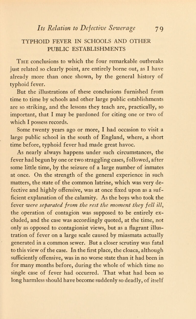 TYPHOID FEVER IN SCHOOLS AND OTHER PUBLIC ESTABLISHMENTS The conclusions to which the four remarkable outbreaks just related so clearly point, are entirely borne out, as I have already more than once shown, by the general history of typhoid fever. But the illustrations of these conclusions furnished from time to time by schools and other large public establishments are so striking, and the lessons they teach are, practically, so important, that I may be pardoned for citing one or two of which I possess records. Some twenty years ago or more, I had occasion to visit a large public school in the south of England, where, a short time before, typhoid fever had made great havoc. As nearly always happens under such circumstances, the fever had begun by one or two straggling cases, followed, after some little time, by the seizure of a large number of inmates at once. On the strength of the general experience in such matters, the state of the common latrine, which was very de¬ fective and highly offensive, was at once fixed upon as a suf¬ ficient explanation of the calamity. As the boys who took the fever were separated from the rest the moment they fell illy the operation of contagion was supposed to be entirely ex¬ cluded, and the case was accordingly quoted, at the time, not only as opposed to contagionist views, but as a flagrant illus¬ tration of fever on a large scale caused by miasmata actually generated in a common sewer. But a closer scrutiny was fatal to this view of the case. In the first place, the cloaca, although sufficiently offensive, was in no worse state than it had been in for many months before, during the whole of which time no single case of fever had occurred. That what had been so long harmless should have become suddenly so deadly, of itself