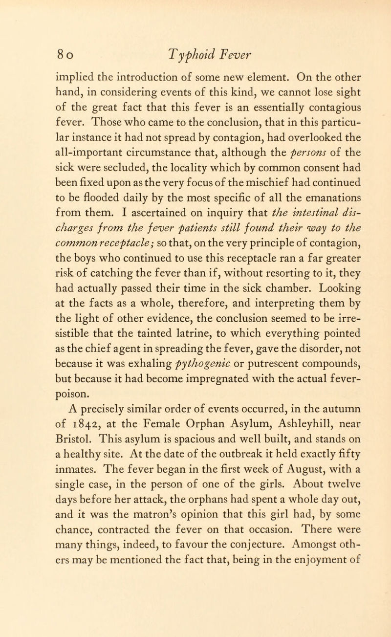 implied the introduction of some new element. On the other hand, in considering events of this kind, we cannot lose sight of the great fact that this fever is an essentially contagious fever. Those who came to the conclusion, that in this particu¬ lar instance it had not spread by contagion, had overlooked the all-important circumstance that, although the persons of the sick were secluded, the locality which by common consent had been fixed upon as the very focus of the mischief had continued to be flooded daily by the most specific of all the emanations from them. I ascertained on inquiry that the intestinal dis¬ charges from the fever patients still found their way to the common receptacle; so that, on the very principle of contagion, the boys who continued to use this receptacle ran a far greater risk of catching the fever than if, without resorting to it, they had actually passed their time in the sick chamber. Looking at the facts as a whole, therefore, and interpreting them by the light of other evidence, the conclusion seemed to be irre¬ sistible that the tainted latrine, to which everything pointed as the chief agent in spreading the fever, gave the disorder, not because it was exhaling pythogenic or putrescent compounds, but because it had become impregnated with the actual fever- poison. A precisely similar order of events occurred, in the autumn of 1842, at the Female Orphan Asylum, Ashleyhill, near Bristol. This asylum is spacious and well built, and stands on a healthy site. At the date of the outbreak it held exactly fifty inmates. The fever began in the first week of August, with a single case, in the person of one of the girls. About twelve days before her attack, the orphans had spent a whole day out, and it was the matron’s opinion that this girl had, by some chance, contracted the fever on that occasion. There were many things, indeed, to favour the conjecture. Amongst oth¬ ers may be mentioned the fact that, being in the enjoyment of