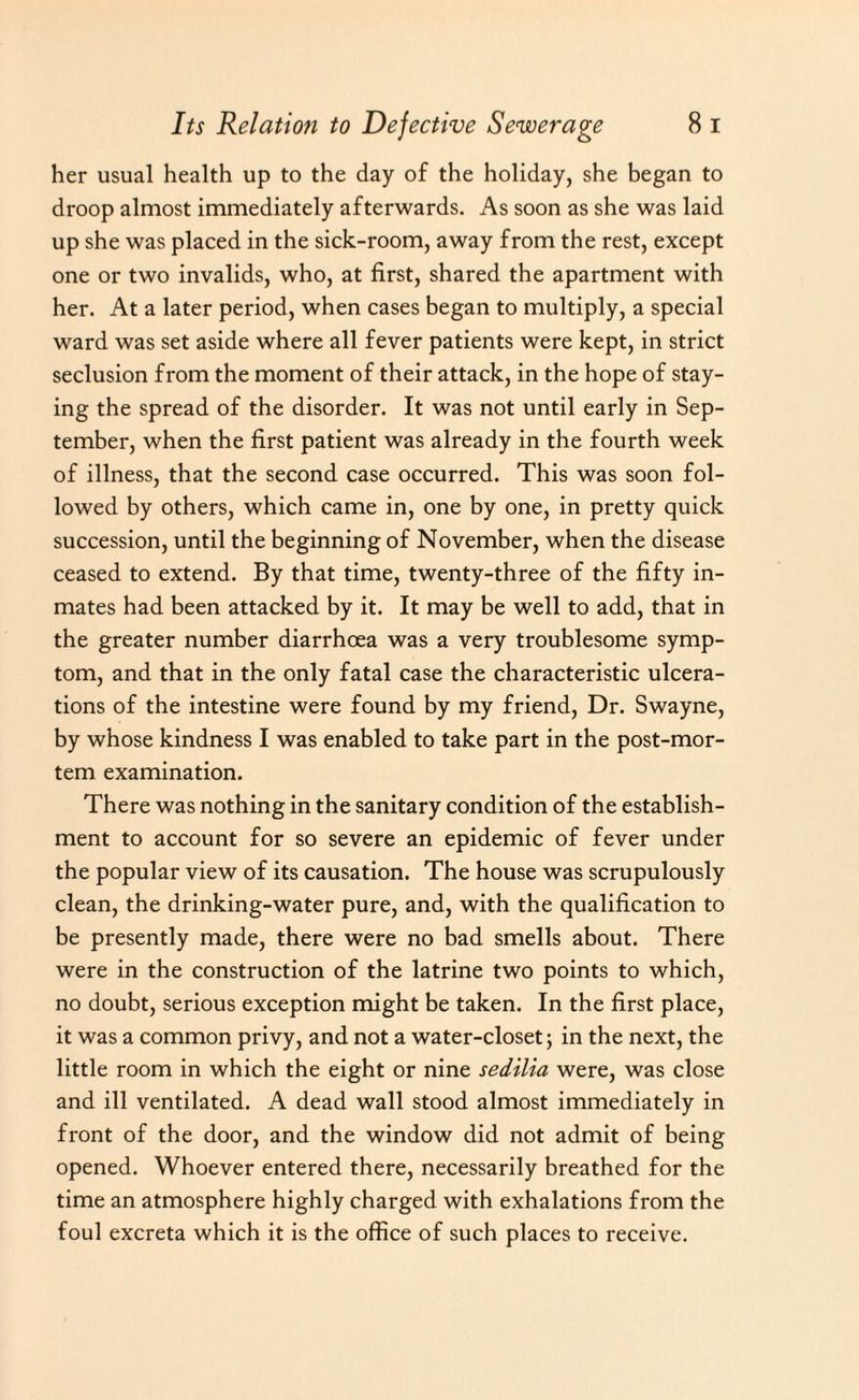 her usual health up to the day of the holiday, she began to droop almost immediately afterwards. As soon as she was laid up she was placed in the sick-room, away from the rest, except one or two invalids, who, at first, shared the apartment with her. At a later period, when cases began to multiply, a special ward was set aside where all fever patients were kept, in strict seclusion from the moment of their attack, in the hope of stay¬ ing the spread of the disorder. It was not until early in Sep¬ tember, when the first patient was already in the fourth week of illness, that the second case occurred. This was soon fol¬ lowed by others, which came in, one by one, in pretty quick succession, until the beginning of November, when the disease ceased to extend. By that time, twenty-three of the fifty in¬ mates had been attacked by it. It may be well to add, that in the greater number diarrhoea was a very troublesome symp¬ tom, and that in the only fatal case the characteristic ulcera¬ tions of the intestine were found by my friend, Dr. Swayne, by whose kindness I was enabled to take part in the post-mor¬ tem examination. There was nothing in the sanitary condition of the establish¬ ment to account for so severe an epidemic of fever under the popular view of its causation. The house was scrupulously clean, the drinking-water pure, and, with the qualification to be presently made, there were no bad smells about. There were in the construction of the latrine two points to which, no doubt, serious exception might be taken. In the first place, it was a common privy, and not a water-closet; in the next, the little room in which the eight or nine sedilia were, was close and ill ventilated. A dead wall stood almost immediately in front of the door, and the window did not admit of being opened. Whoever entered there, necessarily breathed for the time an atmosphere highly charged with exhalations from the foul excreta which it is the office of such places to receive.