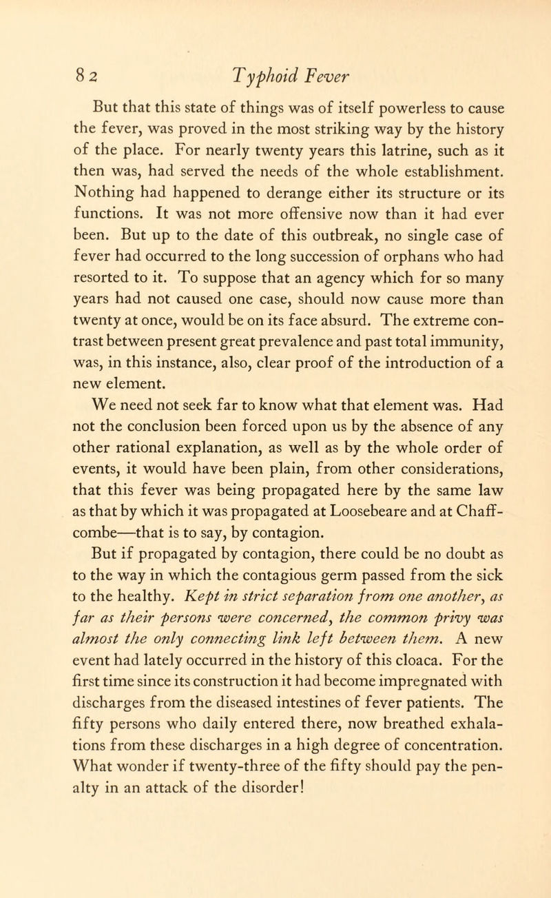 But that this state of things was of itself powerless to cause the fever, was proved in the most striking way by the history of the place. For nearly twenty years this latrine, such as it then was, had served the needs of the whole establishment. Nothing had happened to derange either its structure or its functions. It was not more offensive now than it had ever been. But up to the date of this outbreak, no single case of fever had occurred to the long succession of orphans who had resorted to it. To suppose that an agency which for so many years had not caused one case, should now cause more than twenty at once, would be on its face absurd. The extreme con¬ trast between present great prevalence and past total immunity, was, in this instance, also, clear proof of the introduction of a new element. We need not seek far to know what that element was. Had not the conclusion been forced upon us by the absence of any other rational explanation, as well as by the whole order of events, it would have been plain, from other considerations, that this fever was being propagated here by the same law as that by which it was propagated at Loosebeare and at Chaff- combe—that is to say, by contagion. But if propagated by contagion, there could be no doubt as to the way in which the contagious germ passed from the sick to the healthy. Kept in strict separation from one another, as far as their persons ■were concerned, the common privy was ahnost the only connecting link left between them. A new event had lately occurred in the history of this cloaca. For the first time since its construction it had become impregnated with discharges from the diseased intestines of fever patients. The fifty persons who daily entered there, now breathed exhala¬ tions from these discharges in a high degree of concentration. What wonder if twenty-three of the fifty should pay the pen¬ alty in an attack of the disorder!