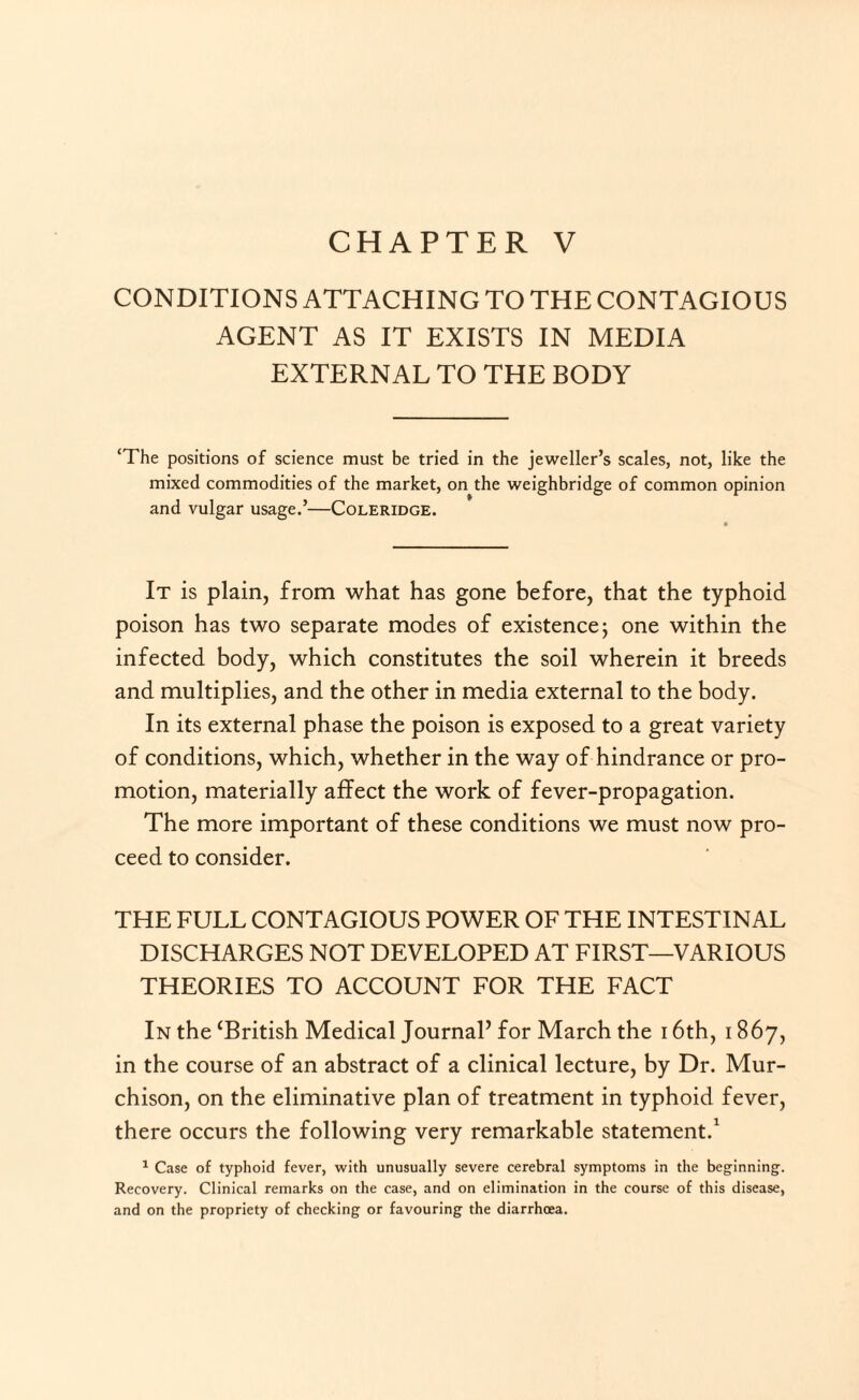 CONDITIONS ATTACHING TO THE CONTAGIOUS AGENT AS IT EXISTS IN MEDIA EXTERNAL TO THE BODY ‘The positions of science must be tried in the jeweller’s scales, not, like the mixed commodities of the market, on the weighbridge of common opinion and vulgar usage.’—Coleridge. It is plain, from what has gone before, that the typhoid poison has two separate modes of existence 5 one within the infected body, which constitutes the soil wherein it breeds and multiplies, and the other in media external to the body. In its external phase the poison is exposed to a great variety of conditions, which, whether in the way of hindrance or pro¬ motion, materially affect the work of fever-propagation. The more important of these conditions we must now pro¬ ceed to consider. THE FULL CONTAGIOUS POWER OF THE INTESTINAL DISCHARGES NOT DEVELOPED AT FIRST—VARIOUS THEORIES TO ACCOUNT FOR THE FACT In the ‘British Medical Journal’ for March the 16th, 1867, in the course of an abstract of a clinical lecture, by Dr. Mur¬ chison, on the eliminative plan of treatment in typhoid fever, there occurs the following very remarkable statement.1 1 Case of typhoid fever, with unusually severe cerebral symptoms in the beginning. Recovery. Clinical remarks on the case, and on elimination in the course of this disease, and on the propriety of checking or favouring the diarrhoea.