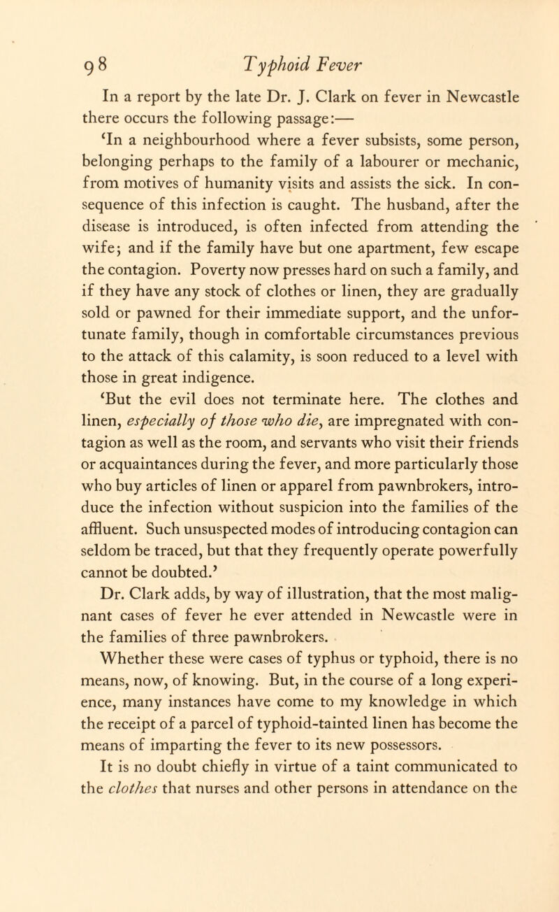 In a report by the late Dr. J. Clark on fever in Newcastle there occurs the following passage:— ‘In a neighbourhood where a fever subsists, some person, belonging perhaps to the family of a labourer or mechanic, from motives of humanity visits and assists the sick. In con¬ sequence of this infection is caught. The husband, after the disease is introduced, is often infected from attending the wife; and if the family have but one apartment, few escape the contagion. Poverty now presses hard on such a family, and if they have any stock of clothes or linen, they are gradually sold or pawned for their immediate support, and the unfor¬ tunate family, though in comfortable circumstances previous to the attack of this calamity, is soon reduced to a level with those in great indigence. ‘But the evil does not terminate here. The clothes and linen, especially of those who die, are impregnated with con¬ tagion as well as the room, and servants who visit their friends or acquaintances during the fever, and more particularly those who buy articles of linen or apparel from pawnbrokers, intro¬ duce the infection without suspicion into the families of the affluent. Such unsuspected modes of introducing contagion can seldom be traced, but that they frequently operate powerfully cannot be doubted.’ Dr. Clark adds, by way of illustration, that the most malig¬ nant cases of fever he ever attended in Newcastle were in the families of three pawnbrokers. Whether these were cases of typhus or typhoid, there is no means, now, of knowing. But, in the course of a long experi¬ ence, many instances have come to my knowledge in which the receipt of a parcel of typhoid-tainted linen has become the means of imparting the fever to its new possessors. It is no doubt chiefly in virtue of a taint communicated to the clothes that nurses and other persons in attendance on the