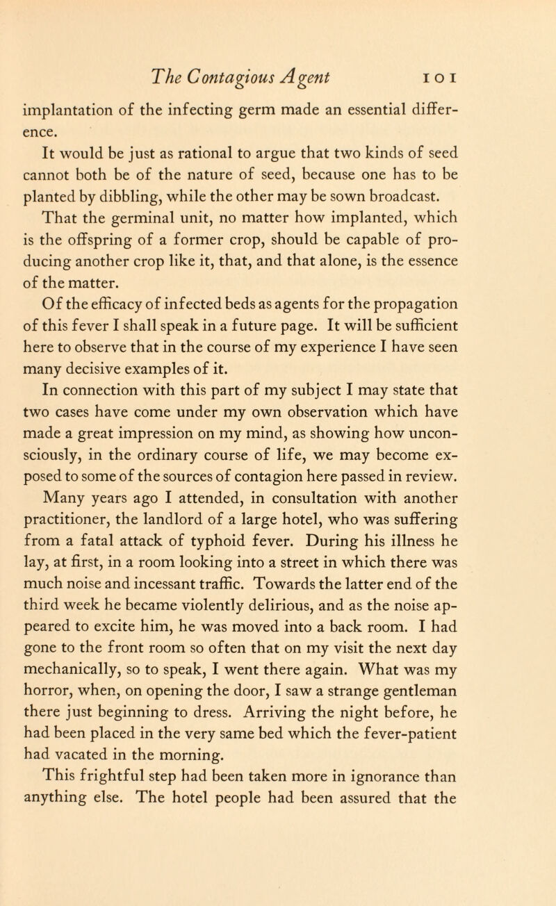 implantation of the infecting germ made an essential differ¬ ence. It would be just as rational to argue that two kinds of seed cannot both be of the nature of seed, because one has to be planted by dibbling, while the other may be sown broadcast. That the germinal unit, no matter how implanted, which is the offspring of a former crop, should be capable of pro¬ ducing another crop like it, that, and that alone, is the essence of the matter. Of the efficacy of infected beds as agents for the propagation of this fever I shall speak in a future page. It will be sufficient here to observe that in the course of my experience I have seen many decisive examples of it. In connection with this part of my subject I may state that two cases have come under my own observation which have made a great impression on my mind, as showing how uncon¬ sciously, in the ordinary course of life, we may become ex¬ posed to some of the sources of contagion here passed in review. Many years ago I attended, in consultation with another practitioner, the landlord of a large hotel, who was suffering from a fatal attack of typhoid fever. During his illness he lay, at first, in a room looking into a street in which there was much noise and incessant traffic. Towards the latter end of the third week he became violently delirious, and as the noise ap¬ peared to excite him, he was moved into a back room. I had gone to the front room so often that on my visit the next day mechanically, so to speak, I went there again. What was my horror, when, on opening the door, I saw a strange gentleman there just beginning to dress. Arriving the night before, he had been placed in the very same bed which the fever-patient had vacated in the morning. This frightful step had been taken more in ignorance than anything else. The hotel people had been assured that the