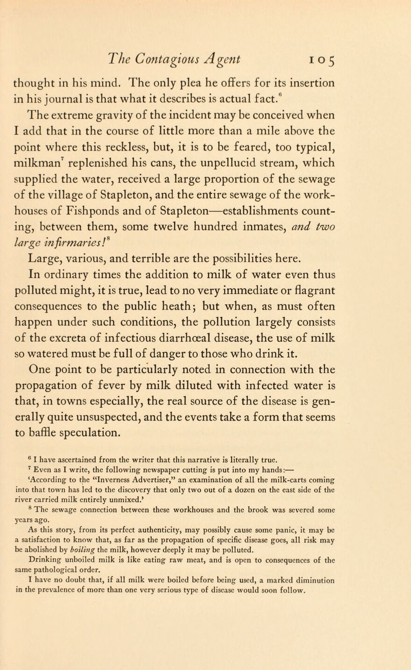 thought in his mind. The only plea he offers for its insertion in his journal is that what it describes is actual fact.1’ The extreme gravity of the incident may be conceived when I add that in the course of little more than a mile above the point where this reckless, but, it is to be feared, too typical, milkman' replenished his cans, the unpellucid stream, which supplied the water, received a large proportion of the sewage of the village of Stapleton, and the entire sewage of the work- houses of Fishponds and of Stapleton—establishments count¬ ing, between them, some twelve hundred inmates, and two large infirmaries!8 Large, various, and terrible are the possibilities here. In ordinary times the addition to milk of water even thus polluted might, it is true, lead to no very immediate or flagrant consequences to the public heath; but when, as must often happen under such conditions, the pollution largely consists of the excreta of infectious diarrhoeal disease, the use of milk so watered must be full of danger to those who drink it. One point to be particularly noted in connection with the propagation of fever by milk diluted with infected water is that, in towns especially, the real source of the disease is gen¬ erally quite unsuspected, and the events take a form that seems to baffle speculation. G I have ascertained from the writer that this narrative is literally true. 7 Even as I write, the following newspaper cutting is put into my hands:— ‘According to the “Inverness Advertiser,” an examination of all the milk-carts coming into that town has led to the discovery that only two out of a dozen on the east side of the river carried milk entirely unmixed.’ 8 The sewage connection between these workhouses and the brook was severed some years ago. As this story, from its perfect authenticity, may possibly cause some panic, it may be a satisfaction to know that, as far as the propagation of specific disease goes, all risk may be abolished by boiling the milk, however deeply it may be polluted. Drinking unboiled milk is like eating raw meat, and is open to consequences of the same pathological order. I have no doubt that, if all milk were boiled before being used, a marked diminution in the prevalence of more than one very serious type of disease would soon follow.