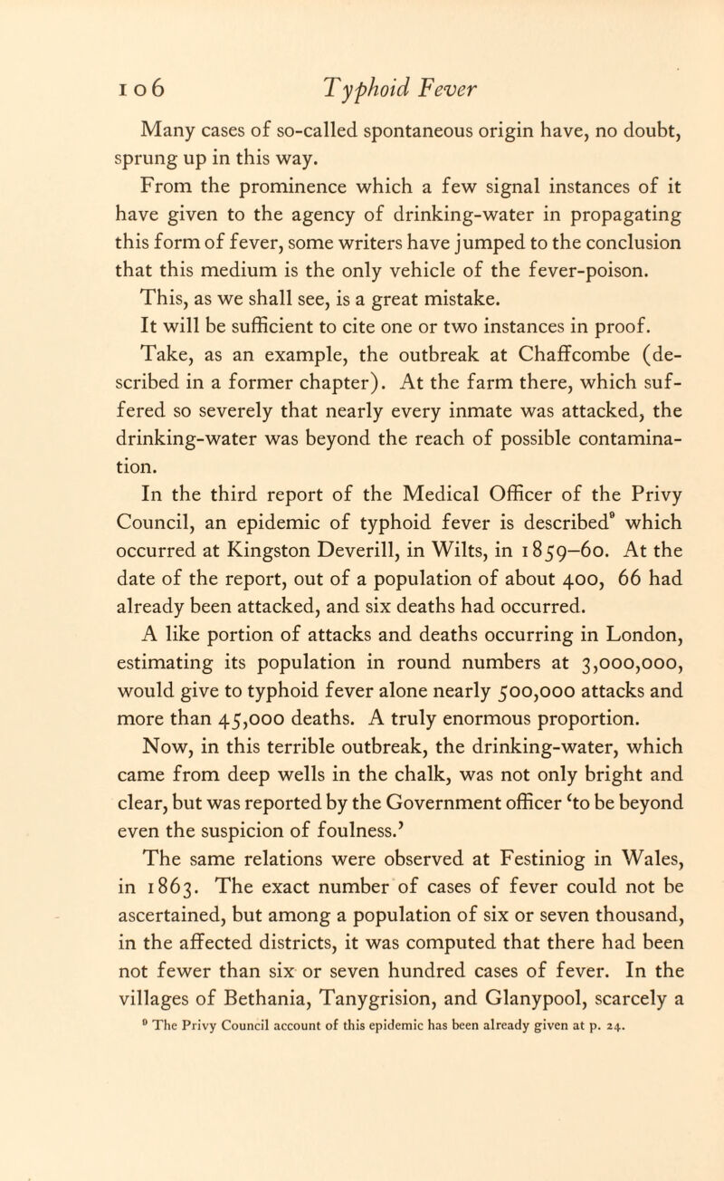 Many cases of so-called spontaneous origin have, no doubt, sprung up in this way. From the prominence which a few signal instances of it have given to the agency of drinking-water in propagating this form of fever, some writers have jumped to the conclusion that this medium is the only vehicle of the fever-poison. This, as we shall see, is a great mistake. It will be sufficient to cite one or two instances in proof. Take, as an example, the outbreak at Chaffcombe (de¬ scribed in a former chapter). At the farm there, which suf¬ fered so severely that nearly every inmate was attacked, the drinking-water was beyond the reach of possible contamina¬ tion. In the third report of the Medical Officer of the Privy Council, an epidemic of typhoid fever is described8 which occurred at Kingston Deverill, in Wilts, in 1859—60. At the date of the report, out of a population of about 400, 66 had already been attacked, and six deaths had occurred. A like portion of attacks and deaths occurring in London, estimating its population in round numbers at 3,000,000, would give to typhoid fever alone nearly 500,000 attacks and more than 45,000 deaths. A truly enormous proportion. Now, in this terrible outbreak, the drinking-water, which came from deep wells in the chalk, was not only bright and clear, but was reported by the Government officer ‘to be beyond even the suspicion of foulness.’ The same relations were observed at Festiniog in Wales, in 1863. The exact number of cases of fever could not be ascertained, but among a population of six or seven thousand, in the affected districts, it was computed that there had been not fewer than six or seven hundred cases of fever. In the villages of Bethania, Tanygrision, and Glanypool, scarcely a 0 The Privy Council account of this epidemic has been already given at p. 24.