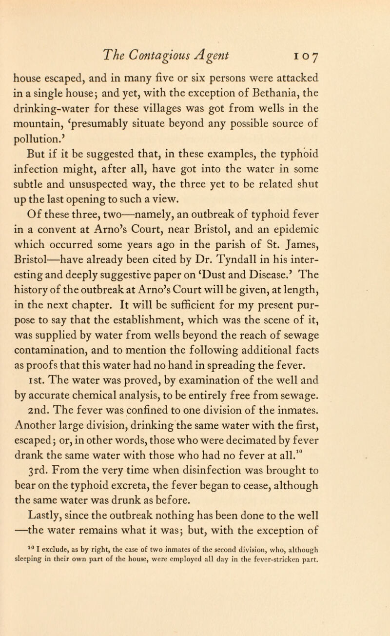 house escaped, and in many five or six persons were attacked in a single house; and yet, with the exception of Bethania, the drinking-water for these villages was got from wells in the mountain, ‘presumably situate beyond any possible source of pollution.’ But if it be suggested that, in these examples, the typhoid infection might, after all, have got into the water in some subtle and unsuspected way, the three yet to be related shut up the last opening to such a view. Of these three, two—namely, an outbreak of typhoid fever in a convent at Arno’s Court, near Bristol, and an epidemic which occurred some years ago in the parish of St. James, Bristol—have already been cited by Dr. Tyndall in his inter¬ esting and deeply suggestive paper on ‘Dust and Disease.’ The history of the outbreak at Arno’s Court will be given, at length, in the next chapter. It will be sufficient for my present pur¬ pose to say that the establishment, which was the scene of it, was supplied by water from wells beyond the reach of sewage contamination, and to mention the following additional facts as proofs that this water had no hand in spreading the fever. 1 st. The water was proved, by examination of the well and by accurate chemical analysis, to be entirely free from sewage. 2nd. The fever was confined to one division of the inmates. Another large division, drinking the same water with the first, escaped; or, in other words, those who were decimated by fever drank the same water with those who had no fever at all.10 3rd. From the very time when disinfection was brought to bear on the typhoid excreta, the fever began to cease, although the same water was drunk as before. Lastly, since the outbreak nothing has been done to the well —the water remains what it was; but, with the exception of 10 I exclude, as by right, the case of two inmates of the second division, who, although sleeping in their own part of the house, were employed all day in the fever-stricken part.