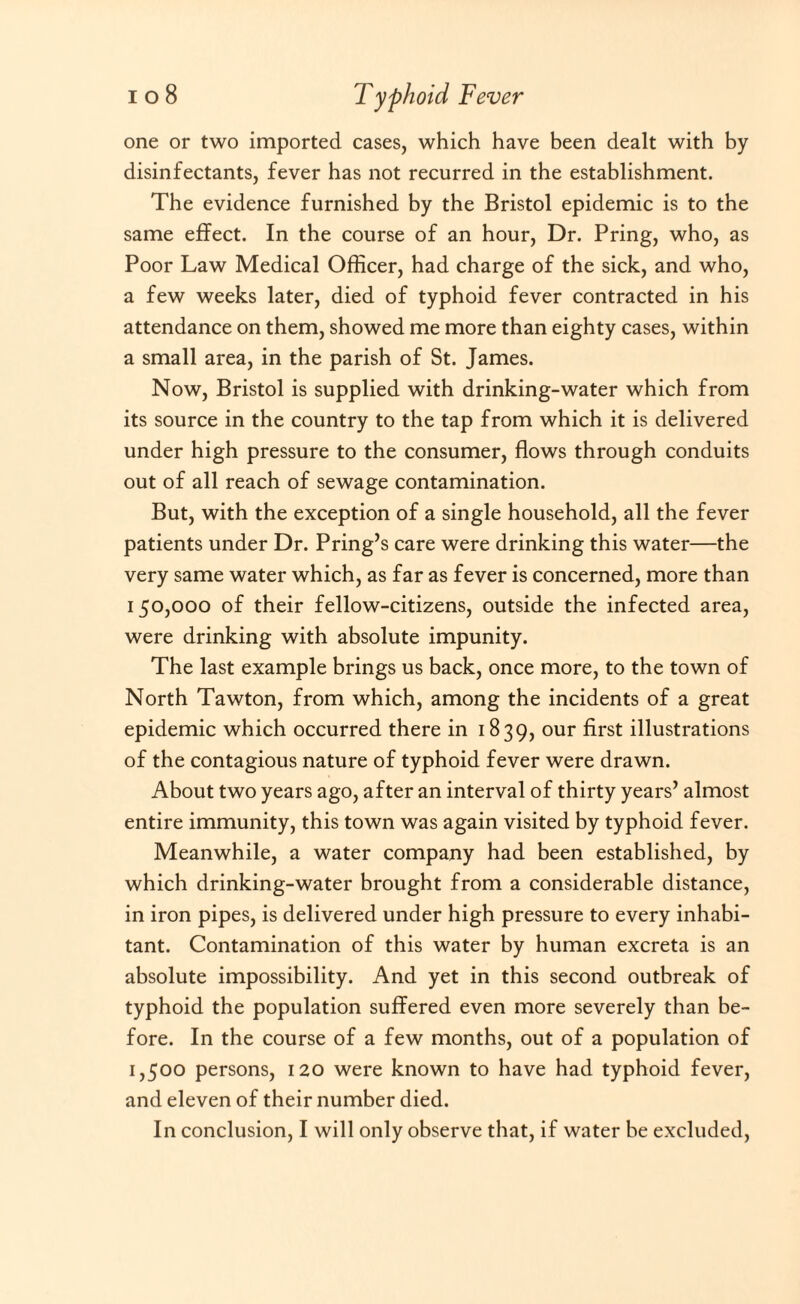 one or two imported cases, which have been dealt with by disinfectants, fever has not recurred in the establishment. The evidence furnished by the Bristol epidemic is to the same effect. In the course of an hour, Dr. Pring, who, as Poor Law Medical Officer, had charge of the sick, and who, a few weeks later, died of typhoid fever contracted in his attendance on them, showed me more than eighty cases, within a small area, in the parish of St. James. Now, Bristol is supplied with drinking-water which from its source in the country to the tap from which it is delivered under high pressure to the consumer, flows through conduits out of all reach of sewage contamination. But, with the exception of a single household, all the fever patients under Dr. Pring’s care were drinking this water—the very same water which, as far as fever is concerned, more than 150,000 of their fellow-citizens, outside the infected area, were drinking with absolute impunity. The last example brings us back, once more, to the town of North Tawton, from which, among the incidents of a great epidemic which occurred there in 1839, our first illustrations of the contagious nature of typhoid fever were drawn. About two years ago, after an interval of thirty years’ almost entire immunity, this town was again visited by typhoid fever. Meanwhile, a water company had been established, by which drinking-water brought from a considerable distance, in iron pipes, is delivered under high pressure to every inhabi¬ tant. Contamination of this water by human excreta is an absolute impossibility. And yet in this second outbreak of typhoid the population suffered even more severely than be¬ fore. In the course of a few months, out of a population of 1,500 persons, 120 were known to have had typhoid fever, and eleven of their number died. In conclusion, I will only observe that, if water be excluded,